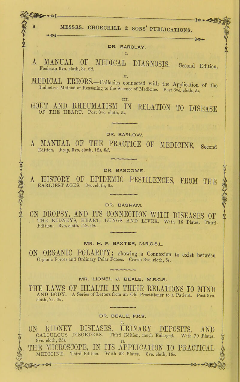 _ « 8 MESSRS. CHURCHILL & SONs' PUBLICATIONS. g » . ^ I ^ \ 5i DR. BARCLAY. \ II. MEDICAL EEEORS.—Fallacies connected with the Application of the Inductive Method of Reasoning to the Science of Medicine. Post 8vo. cloth, 5s. III. DR. BARLOW. A MANUAL OF THE PEACTICE OF MEDICINE. Second Edition. Pcap. 8vo. cloth, 12s. 6rf. v4.x,^. oeconQ DR. BASCOME. A HISTOM OF EPIDEMIC PESTILENCES, FEOM THE i EARLIEST AGES. 8vo. cloth, 85. ' ^^^^ % DR. BASHAM. y i ON DEOPSY, AND ITS CONNECTION WITH DISEASES OF i THE KIDNEYS, HEART, LUNGS AND LIVER. With 16 Plates. Third Edition. 8vo. cloth, 12s. Qd. MR. H. F. BAXTER, M.R.C.S.L. ON OEGANIC POLAEITT; showing a Connexion to exist between Organic Forces and Ordinary Polar Forces. Crown 8vo. cloth, 5s, MR. LIONEL vJ. BEALE, M.R.C.S. THE LAWS OF HEALTH IN THEIE EELATIONS TO MIND AND BODY. A Series of Letters from an Old Practitioner to a Patient. Post 8vo. cloth, 7s. Qd, DR. BEALE, F.R.S. ON KIDNEY DISEASES. UEINAEY DEPOSITS, AND r CALCULOUS DISORDERS. Third Edition, much Enlarged. With 70 Plates t 8vo. cloth, 25s. II. ■ I 4 THE MICEOSCOPE, IN ITS APPLICi.TION TO PEACTICAL j % MEDICINE. Third Edition. With 58 Phites. 8vo. cloth, 16s. S ^^mr-^ — ^^^^