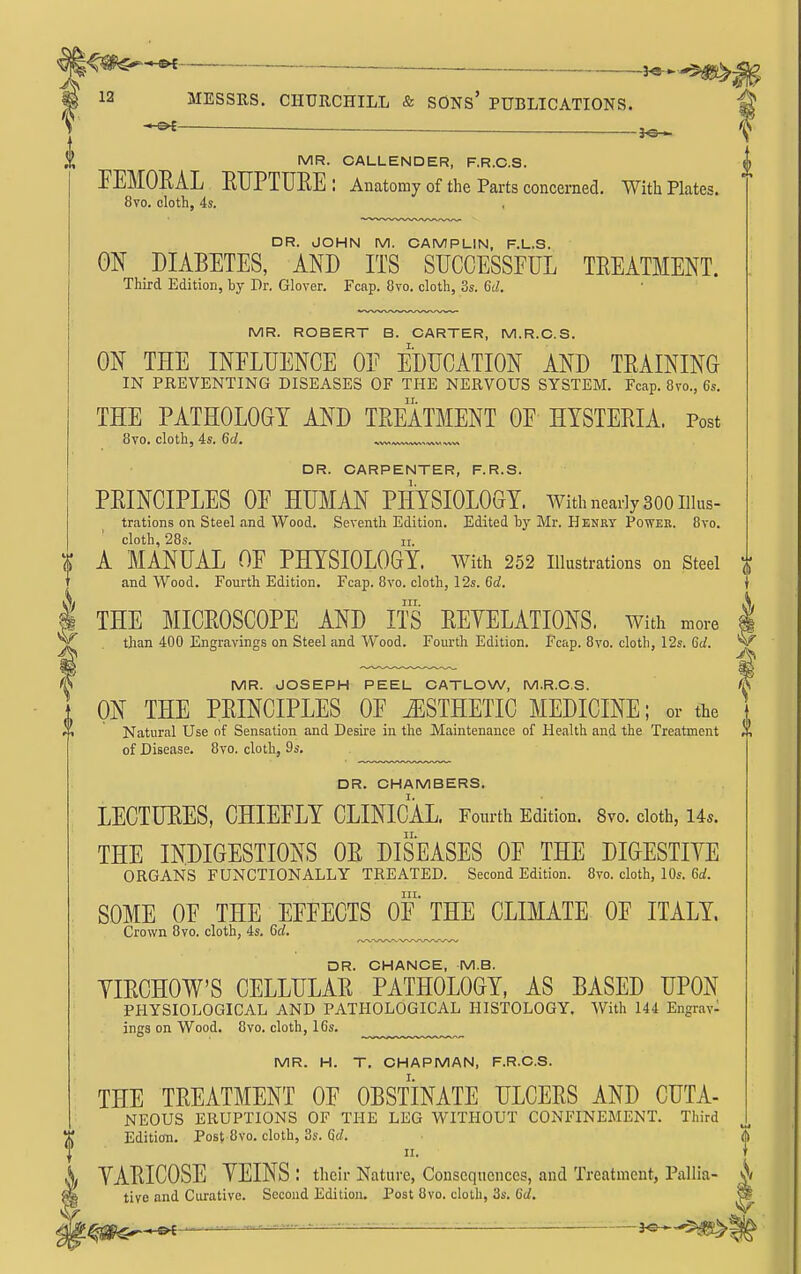 — — MR. CALLENDER, F.R.C.S. FEMOEAL ETJPTUEE : Anatomy of the Parts concerned. With Plates. 8vo. cloth, 4s. DR. JOHN M. CAMPLIN, F.L.S. ON DIABETES, AND ITS SUCCESSFUL TREATMENT. Third Edition, by Dr. Glover. Fcap. Ovo. cloth, 3s. Gd. MR. ROBERT B. CARTER, M.R.G.S. ON THE INFLUENCE OF EDUCATION AND TRAINING IN PREVENTING DISEASES OF THE NERVOUS SYSTEM. Fcap. 8vo., 6s. THE PATHOLOGY AND TREATMENT OF HYSTERIA. Post 8vo. cloth, 4s. 6d. DR. CARPENTER, F.R.S. PRINCIPLES OF HUMAN PHYSIOLOGY. With nearly 300 iikts- trations on Steel and Wood. Seventh Edition. Edited by Mr. Henet Power. 8vo. cloth, 28s. II. A MANUAL OF PHYSIOLOGY. AVith 252 illustrations on steel and Wood. Fourth Edition. Fcap. 8vo. cloth, 12s. 6d. III. THE MICROSCOPE AND ITS REYELATIONS. with more than 400 Engravings on Steel and Wood. Fourth Edition. Fcap. 8vo. cloth, 12s. Gd. MR. JOSEPH PEEL CATLOW, M.R.C.S. ON THE PRINCIPLES OF ESTHETIC MEDICINE; or the Natural Use of Sensation and Desire in the Maintenance of Health and the Treatment r\ of Disease. 8vo. cloth, 9s. DR. CHAMBERS. LECTURES, CHIEFLY CLINICAL. Fourth Edition. 8vo. cloth, Us. THE INDIGESTIONS OR DISEASES OF THE DIGESTIYE ORGANS FUNCTIONALLY TREATED. Second Edition. 8vo. cloth, 10s. 6rf. III. SOME OF THE EFFECTS OF THE CLIMATE OF ITALY. Crown 8vo. cloth, 4s. Sd. ^^.w^^,,,.,,,^,.,.^ DR. CHANCE, M.B. YIRCHOW'S CELLULAR PATHOLOGY, AS BASED UPON PHYSIOLOGICAL AND PATHOLOGICAL HISTOLOGY. With 144 Engrav- ings on Wood. 8vo. cloth, 16s. MR. H. T. CHAPMAN, F.R.C.S. THE TREATMENT OF OBSTINATE ULCERS AND CUTA- NEOUS ERUPTIONS OF THE LEG WITHOUT CONFINEMENT. Third Edition. Post 8vo. cloth, 3s. Qd. II. YARICOSE YEINS : their Nature, Consequences, and Treatment, Pallia- ;j tive and Curative. Second Edition. Post 8vo. cloth, 3s. 6(/. t