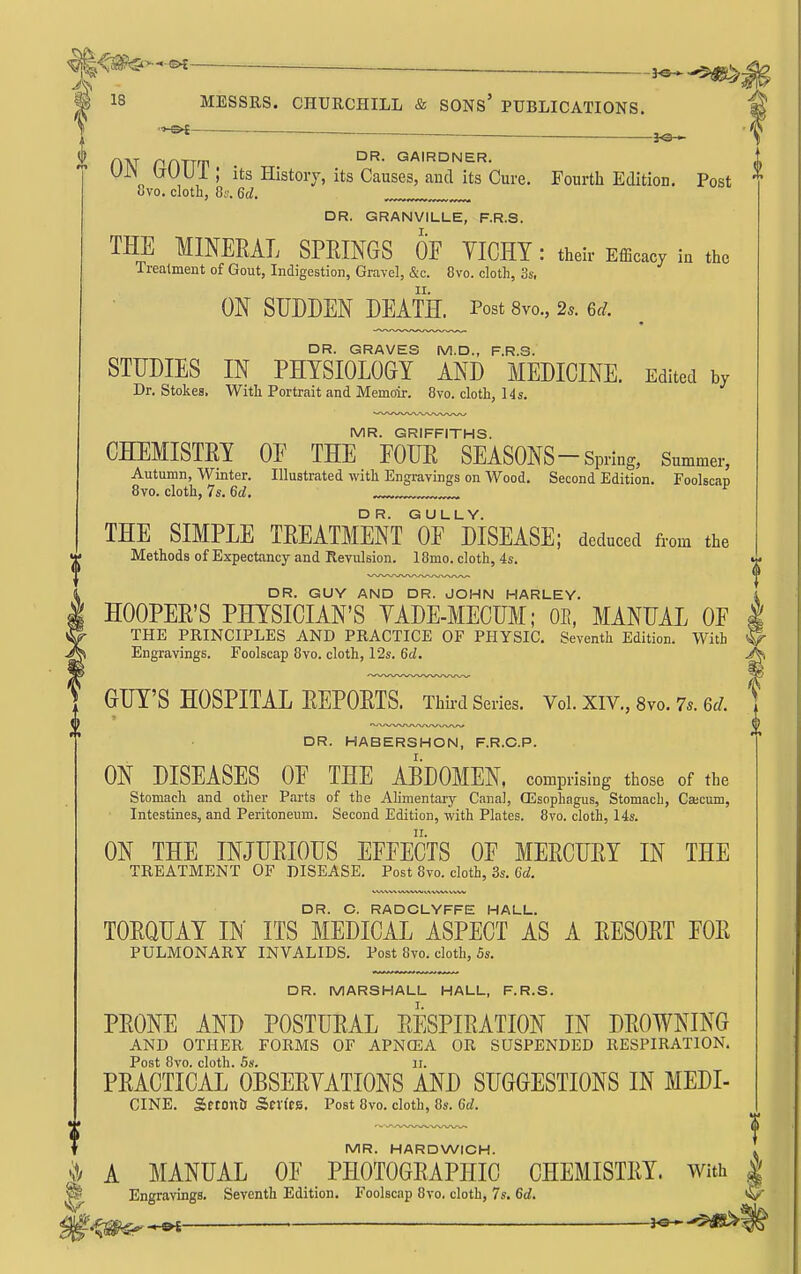 g<^>-^-^ ^^>>.^^ I f o ^^y^'^ Its History, its Causes, and its Cure. Fourth Edition. Post 8vo. cloth, Os. Qd. DR. GRANVILLE, F.R.S. THE MINERAL SPRINGS OF YICHY : their Efficacy in the Treatment of Gout, Indigestion, Gravel, &c. 8vo. cloth, 3s, ON SUDDEN DEATH. Post 8vo., 2^. m. DR. GRAVES M.D., F.R.S. STUDIES IN PHYSIOLOGY AND MEDICINE. Edited by Dr. Stokes. With Portrait and Memoir. 8yo. cloth, 14s. MR. GRIFFITHS. CHEMISTRY OF THE FOUR SEASONS-Spring, Summer, Autumn, Winter. Illustrated with Engravings on Wood. Second Edition. Foolscan Bvo. cloth, 7s. 6rf. THE SIMPLE TREATMENT of disease; deduced from the Methods of Expectancy and Revulsion. IBmo. cloth, 4s. DR. GUY AND DR. JOHN HARLEY. HOOPER'S PHYSICIAN'S YADE-MECUM; OE, MANUAL OF THE PRINCIPLES AND PRACTICE OF PHYSIC. Seventh Edition. With Engravings. Foolscap 8vo. cloth, 12s. 6tZ. J- GUY'S HOSPITAL REPORTS. Thii-d Series. Vol.XIV.,8yo.7..6rf. DR. HABERSHON, F.R.C.P. ON DISEASES OF THE ABDOMEN, comprising those of the Stomach and other Parts of the Alimentary Canal, (Esophagus, Stomach, Cajcum, Intestines, and Peritoneum. Second Edition, with Plates. 8to. cloth, 14s. ON THE INJURIOUS EFFECTS OF MERCURY IN THE TREATMENT OF DISEASE. Post 8vo. cloth, 3s. 6(f. DR. C. RADCLYFFE HALL. TORQUAY B' ITS MEDICAL ASPECT AS A RESORT FOR PULMONARY INVALIDS. Post 8vo. doth, 5s. DR. MARSHALL HALL, F.R.S. PRONE AND POSTURAL RESPIRATION IN DROWNING AND OTHER FORMS OF APNOEA OR SUSPENDED RESPIRATION. Post 8vo. cloth. 5s. II. PRACTICAL OBSERYATIONS AND SUGGESTIONS IN MEDI- CINE. Setonti Series. Post 8vo. cloth, 8s. Gd. MR. HARDWICH. . A MANUAL OF PHOTOGRAPHIC CHEMISTRY. With | ^ Engravings. Seventh Edition. Foolscap 8vo. cloth, 7s. 6d.