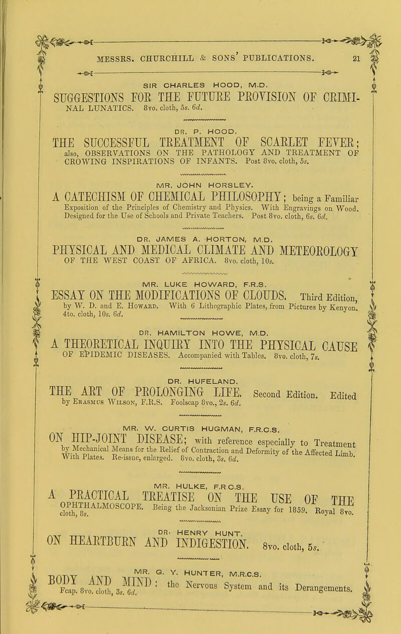 « oC — SIR CHARLES HOOD, M.D. SUGGESTIONS POE THE EUTME PEOYISION OF CEIMI- NAL LUNATICS. 8vo. cloth, 5*. 6a!. DR. P. HOOD. THE SUCCESSFUL TEEATMENT OF SCAELET FEYEE; also, OBSERVATIONS ON THE PATHOLOGY AND TREATMENT OF CROWING INSPIRATIONS OF INFANTS. Post 8vo. cloth, 5s. MR. JOHN HORSLEY. A CATECHISM OF CHEMICAL PHILOSOPHY; being a Familiar Exposition of the Principles of Chemistry and Physics. With Engravings on Wood. Designed for the Use of Schools and Private Teachers. Post 8vo. cloth, 6s. 6c?. DR. JAMES A. HORTON, M.D. PHYSICAL AND MEDICAL CLIMATE AND METEOEOLOGY OF THE WEST COAST OF AFRICA. 8vo. cloth, 10s. MR. LUKE HOWARD, F.R.S. ESSAY ON THE MODIFICATIONS OF CLOUDS. Third Edition, by W. D. and E. Howard. With 6 Lithographic Plates, from Pictures by Kenvon ^ 4to. cloth, 10s. U. J J ' DR. HAMILTON HOWE, M.D. ^ A THEOEETICAL INQUIEY INTO THE PHYSICAL CAUSE OF EPIDEMIC DISEASES. Accompanied with Tables. 8vo. cloth, 7s. DR. HUFELAND. THE AET OF PEOLONGING LIFE. Second Edition. Edited by Erasmus Wilson, F.R.S. Foolscap 8vo., 2s. 6d. MR. W. CURTIS HUGMAN, F.R.C.S ON HIP-JOINT DISEASE; with reference especiaUy to Treatment i^.-??*'^^'''^ 'i^'''' ^'^ Relief of Contraction and Deformity of the Affected Limb With Plates. Re-issue, enlarged. 8vo. cloth, 3s. Gd. MR. HULKE, F.RC.S. A PEACTICAL TEEATISE ON THE USE OF THE 0^™™^^^^°^^°^^- ^2 Jaeksonian Prize Essay for 1859 Royal 8yo! V*V%VV*A VWt VWVt WW ^„ DR. HENRY HUNT. ON HEAETBUEN AND INDIGESTION. Svo. cloth, 5.. . MR. Q. Y. HUNTER MRCS f I ''°^.v^2S,JIFI'^ '1.0 Nen-.U3 System' ana it, Derang^n.,, |