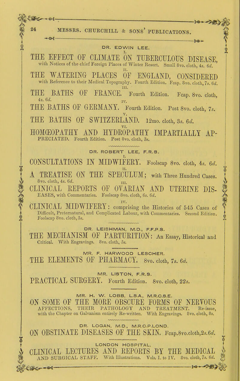 —— ■ -i^^^m^i 24 MESSRS. CHURCHILL & SONs' PUBLICATIONS. DR. EDWIN LEE. I. THE EFFECT OF CLIMATE ON TUBEECTJLOUS DISEASE with Notices of the chief Foreign Places of Winter Resort. Small 8vo. cloth, 4s. 6d. ' THE WATERING PLACES OF ENGLAND, CONSIDERED with Reference to their Medical Topography. Fourth Edition. Fcap. 8vo. cloth, 7s. 6d. III. THE BATHS OF FRANCE. Fourth Edition. Fcap. 8vo. cloth, 4s. 6d. jy THE BATHS OF GERMANY. Fourth Edition. Post 8yo. cloth, 7s. THE BATHS OF SWITZERLAND. i2mo. cloth, 3s. 6./. HOMOEOPATHY AND HYDROPATHY IMPARTIALLY Ap- preciated. Fourth Edition. Post 8vo. cloth, 3s. DR. ROBERT LEE, F.R.S. CONSULTATIONS IN MIDWIFERY. Foolscap 8vo. cloth, 4.. 6r/. II. . A TREATISE ON THE SPECULUM; with Three Hundred Cases. . A 8vo. cloth, 4s. 6d. m ^ CLINICAL REPORTS OF OYARIAN AND UTERINE DIS- 9 EASES, with Commentaries. Foolscap 8vo. cloth, 6s. 6c?. IV. CLINICAL MIDWIFERY: comprising the Histories of 545 Cases of Difficult, Preternatural, and Complicated Labour, with Commentaries. Second Edition. Foolscap 8vo. cloth, 5s. DR. LEISHMAN, M.D., F.F.P.S. THE MECHANISM OF PARTURITION: An Essay, Historical and Critical. With Engravings. 8vo. cloth, 5s. MR. F. HARWOOD LESCHER. THE ELEMENTS OF PHARMACY. 8vo. doth, 7*. 6^^. MR. LISTON, F.R.S. PRACTICAL SURGERY. Fom-th Edition. 8vo. cloth, 22s. MR. H. W. LOBB, L.S.A., M.R.C.S.E. ON SOME OF THE MORE OBSCURE FORMS OF NERYOUS AFFECTIONS, THEIR PATHOLOGY AND TREATJVIENT. Re-issue, with the Chapter on Galvanism entirely Re-written. With Engravings. 8vo. cloth, 8s. DR. LOQAN, M.D., M.R.C.P.LOND. ON OBSTINATE DISEASES OF THE SKIN. Fcap.8vo.cioth,2..6c/. „ I LONDON HOSPITAL. [ V, CLINICAL LECTURES AND REPORTS BY THE MEDICAL A ^ AND SURGICAL STAFF. With Illustrations. Vols. L to IV. 8vo. cloth, 7s. 6rf. ^ — ' j^.^^^':i>