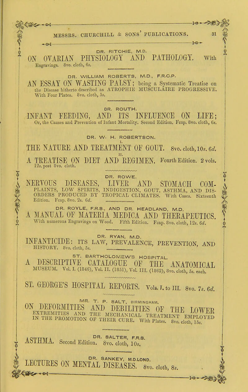 -jo- DR. RITCHIE, M.D. ON OYARIAN PMSIOLOGT AND PATHOLOGY. With Engravings. 8vo. cloth, 6s. DR. WILLIAM ROBERTS, M.D., F.R.C.P. AN ESSAY ON WASTING PALSY; being a Systematic Treatise on the Disease hitherto described as ATROPHIE MUSCULAIRE PROGRESSIVE. With Four Plates. 8vo. cloth, 5s. DR. ROUTH. INFANT FEEDING, AND ITS INFLUENCE ON LIFE; Or, the Causes and Prevention of Infant Mortality. Second Edition. Fcitp, 8vo. cloth, 6s. DR. W. H. ROBERTSON. I. THE NATURE AND TREATMENT OF GOUT. 8vo. clotb, lo^. 6^/. n. f A TREATISE ON DIET AND EEGIMEN. Fourth Edition. 2 vols. 12s. post 8vo. cloth. DR. ROYLE, F.R.S., AND DR. HEADLAND, M.D. A MANUAL OF MATERIA MEDICA AND THERAPEUTICS. With numerous Engravings on Wood. Fifth Edition. Fcap. 8vo. cloth, 12s. 6d. DR. RYAN, M.D INFANTICIDE: its law, prevalence, prevention and HISTORY. 8vo. cloth, 5s. ' ST. BARTHOLOMEW'S HOSPITAL A DESCRIPTIYE CATALOGUE OF THE ' ANATOMICAL MUSEUM. Vol. L (1846), Vol. II. (1851), Vol. III. (1862), 8vo. cloThrSs each. ST. GEORGE'S HOSPITAL REPORTS. Vols.!.tom. 8vo.7..6^. I^R- T. p. SALT, BIRMINGHAM. ON DEFOEMITIES AND DEBILITIES OF THE LOWUR AQTTTMA ^ WALTER, F.R.s. AOiJlMA. Second Edition. 8vo. cloth, lO^. LECTURES ON HENTAL dSsES:^°L 8. ' ' DR. ROWE. A NERYOUS DISEASES, LIYER AND STOMACH COM- \ I PLAINTS, LOW SPIRITS, INDIGESTION, GOUT, ASTHMA, AND DIS- ^ ORDERS PRODUCED BY TROPICAL CLIMATES. With Cases. Sixteenth Edition. Fcap. 8vo. 2s. Gd.