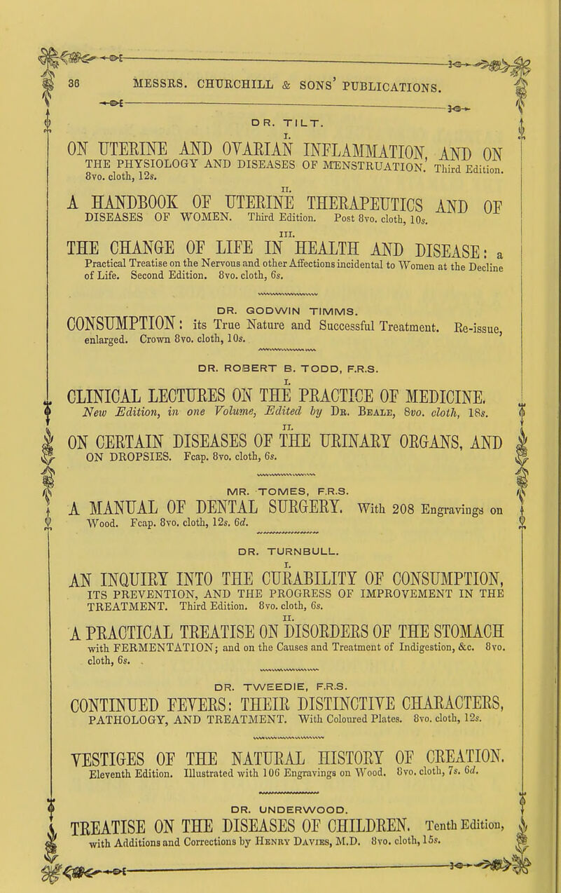 36 MESSRS. CHURCHILL & SONS' PUBLICATIONS. ^ -3^ DR. TILT. I. ON UTEEINE AND OYAEIAN INFLAMMATION AND ON THE PHYSIOLOGY AND DISEASES OF MENSTRUATION.' Third Edition 8vo. cloth, 12s. A HANDBOOK OF UTERINE THEMPEIJTICS AND OF DISEASES OF WOMEN. Third Edition. Post 8vo. cloth, 10s. III. THE CHANGE OF LIFE IN HEALTH AND DISEASE: a Practical Treatise on the Nervous and other Affections incidental to Women at the Decline of Life. Second Edition. 8vo. cloth, 6s. DR. GODWIN TIMMS. CONSUMPTION : its True Nature and Successful Treatment. Re-issue enlarged. Crown 8vo. cloth, 10s. i DR. TURNBULL. AN INQUIRY INTO THE CURABILITY OF CONSUMPTION, ITS PREVENTION, AND THE PROGRESS OF IMPROVEMENT IN THE TREATMENT. Third Edition. Bvo. cloth, 6s. A PRACTICAL TREATISE ON DISORDERS OF THE STOMACH with FERMENTATION; and on the Causes and Treatment of Indigestion, &c. 8vo. cloth, 6s. . DR. TWEEDIE, F.R.S. CONTINUED FEYERS: THEIR DISTINCTIYE CHARACTERS, PATHOLOGY, AND TREATMENT. With Coloured Plates. 8vo. cloth, 12s. DR. ROBERT B. TODD, F.R.S. CLINICAL LECTURES ON THE PRACTICE OF MEDICINE. <i Neiv Edition, in one Volume, Edited by Db. Beale, Qvo. cloth, 18s. ^ ON CERTAIN DISEASES OF THE URINARY ORGANS, AND | ON DROPSIES. Fcap. 8vo. cloth, 6s. ^ ^ MR. TOMES, F.R.S. ^ ^ A MANUAL OF DENTAL SURGERY. With 208 Engi-avings on ] Wood. Fcap. 8vo. cloth, 12s. 6(/. \\ YESTIGES OF THE NATURAL HISTORY OF CREATION. Eleventh Edition. Illustrated with 106 Engravings on Wood. 8vo. cloth, 7s. Qd. DR. UNDERWOOD. TREATISE ON THE DISEASES OF CHILDREN. Tenth Edition, ^ with Additions and Corrections by Henry Davibs, M.D. 8vo. cloth, 15s. • ^ —-3^-5^^-