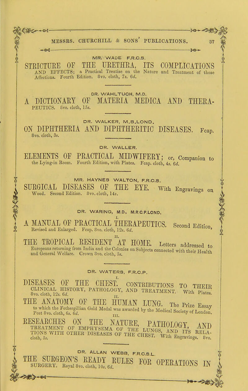 8vo. cloth, 3s. DR. WALLER. ELEMENTS OF PRACTICAL MIDWIFERY; or, Companion to the Lying-in Room. Fourth Edition, witli Plates. Fcap, cloth, 4s. 6d. MR. HAYNES WALTON, F.R.C.S. SURGICAL DISEASES OF THE EYE. With Engravings on Wood. Second Edition. 8vo. cloth, 14s. o 6 m DR. WARING, WI.D., M.R.C.P.LOND. A MANUAL OF PRACTICAL THERAPEUTICS. Second Edition Revised and Enlarged. Fcap. 8vo. cloth, 12s. 6d. ' THE TROPICAL RESIDENT aT HOME. Letters addressed to Zift''-^^'^^ -''^ ^^^^ health DR. WATERS, F.R.C.P. DISEASES OF THE CHEST.' contributions to their 8lThtL'?r°^^' TREATMENT. With THE ANATOMY OF THE HUMAN LUNG. The Prize Ess.v Portto.tt?6-^'^^r 'y'^^ ^^'^-^^-l Society of LoS RESEARCHES ON THE NATURE, PATHOLOGY AND TREATMENT OF EMPHYSEMA OF THF T TmpQ Va;^^; TIONS WITH OTHER DISEASES OF THE CHE^¥ Vfi^? cloth,5s. iWii CHEST. With Engra>-ings. 8vo. DR. ALLAN WEBB, F.R C S L THE SURGEON'S READY RULES FOR OPFRATTONq m SURGERY. Royal 8vo. cloth, 10s. 6d. tliiiKAiiUNb IN -'$1^-^ MESSRS. CHURCHILL & SONs' PUBLICATIONS. 37 - ' ■—■ ■ - ■ I.- .. - ■ — T J—] > MR. WADE F.R.C.S. A STRICTURE OF THE URETHRA, ITS COMPLICATIONS AND EFFECTS; a Practical Treatise on the Nature and Treatment of those Aifections. Fourth Edition. 8vo. cloth, 7s. 6d. DR. WAHLTUCH, M.D. A DICTIONARY OF MATERIA MEDICA AND THERA- PEUTICS. 8vo. cloth, ISs. DR. WALKER, M.B.LOND. ON DIPHTHERIA AND DIPHTHERITIC DISEASES. Fcap.