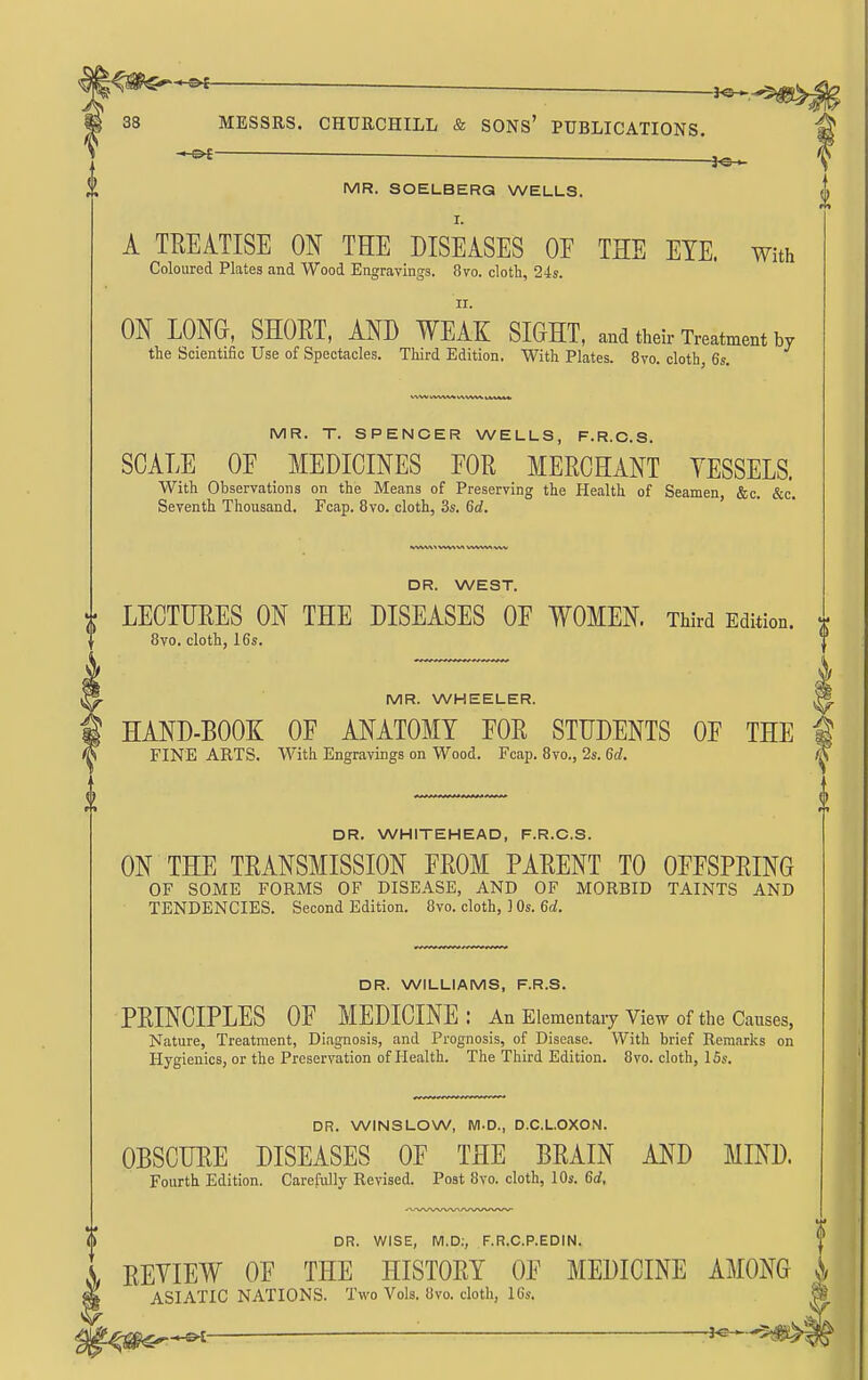 ■ J«H MR. SOELBERG WELLS. A TREATISE ON THE DISEASES OE THE EYE. with Coloured Plates and Wood Engravings. 8vo. cloth, 24s. ir. m LONG, SHOET, km WEAK SIGHT, and their Treatment by the Scientific Use of Spectacles. Third Edition. With Plates. 8vo. cloth, 6s. MR. T. SPENCER WELLS, F.R.O.S. SCALE OE MEDICINES FOR MERCHANT VESSELS. With Observations on the Means of Preserving the Health of Seamen, &c. &c. Seventh Thousand. Fcap. 8vo. cloth, 3s. Qd. DR. WEST. LECTURES ON THE DISEASES OE WOMEN. Third Edition. 8vo. cloth, 16s. MR. WHEELER. HAND-BOOK OF ANATOMY FOR STUDENTS OF THE FINE ARTS. With Engravings on Wood. Fcap. 8vo., 2s. Qd. DR. WHITEHEAD, F.R.C.S. ON THE TRANSMISSION FROM PARENT TO OFFSPRING OF SOME FORMS OF DISEASE, AND OF MORBID TAINTS AND TENDENCIES. Second Edition. 8vo. cloth, ] Os. 6rf. DR. WILLIAMS, F.R.S. PRINCIPLES OF MEDICINE: An Elementary View of the Causes, Nature, Treatment, Diagnosis, and Prognosis, of Disease. With brief Remarks on Hygienics, or the Preservation of Health. The Third Edition. 8vo. cloth, 15s. DR. WINS LOW, M.D., D.C.L.OXON. OBSCURE DISEASES OF THE BRAIN AND MIND. Fourth Edition. Carefully Revised. Post 8vo. cloth, 10s. 6d, DR. WISE, M.D:, F.R.C.P.EDIN. REVIEW OF THE HISTORY OF MEDICINE AMONG ASIATIC NATIONS. Two Vols. 8vo. cloth, 16s. -J^