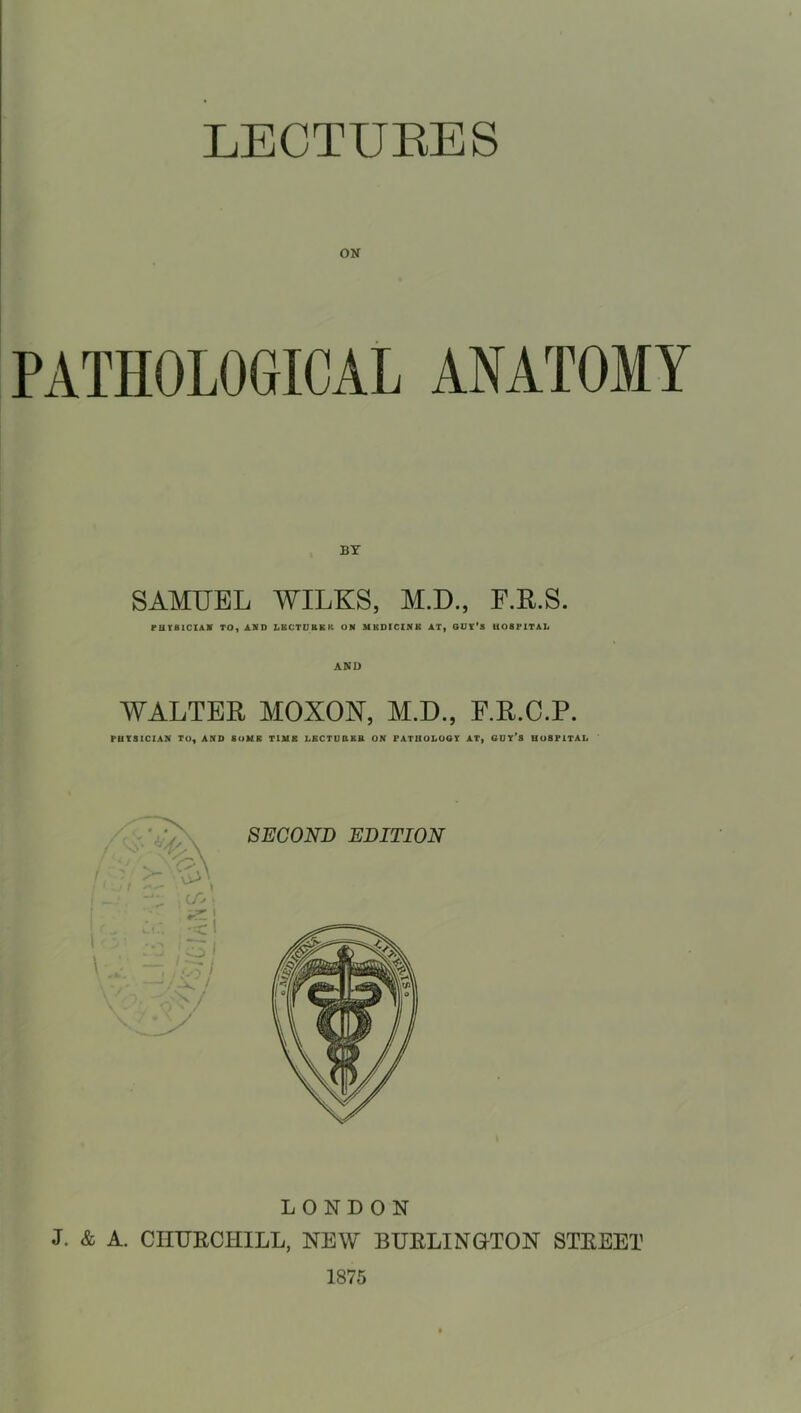 ON PATHOLOGICAL ANATOMY BY SAMUEL WILKS, M.D., P.R.S. PUYBtCIAV TO, ASD LBCTCBEK OM MBDICINU AT, OUY'S HOSPITAL WALTER MOXON, M.D., E.R.C.P. PHYSICIAN TO, AND SoMB TtMB LBCTUBBB ON FATHOLOOT AT, GUY*8 HOSPITAL LONDON J. & A. CHURCHILL, NEW BURLINETON STREET 1875