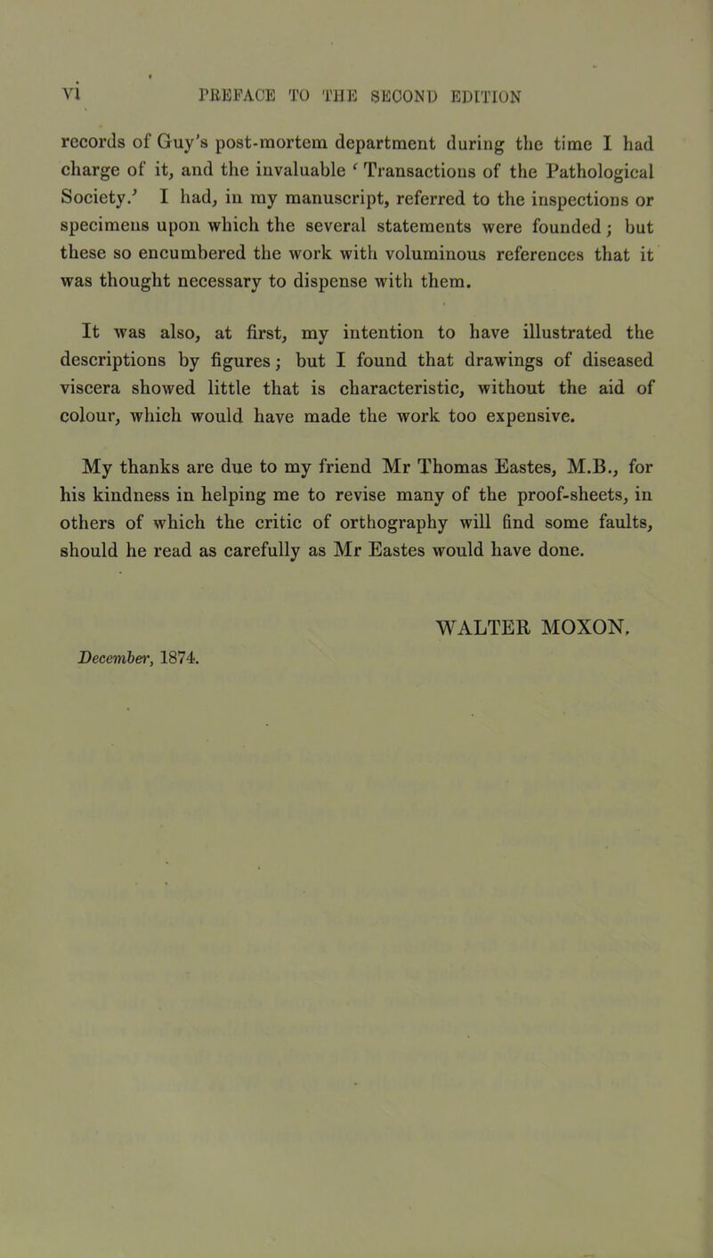 records of Guy’s post-mortem department during the time I had charge of it, and the invaluable ^ Transactions of the Pathological Society/ I had, in my manuscript, referred to the inspections or specimens upon which the several statements were founded; but these so encumbered the work with voluminous references that it was thought necessary to dispense with them. It was also, at first, my intention to have illustrated the descriptions by figures; but I found that drawings of diseased viscera showed little that is characteristic, without the aid of colour, which would have made the work too expensive. My thanks are due to my friend Mr Thomas Eastes, M.B., for his kindness in helping me to revise many of the proof-sheets, in others of which the critic of orthography will find some faults, should he read as carefully as Mr Eastes would have done. December, 1874. WALTER MOXON.