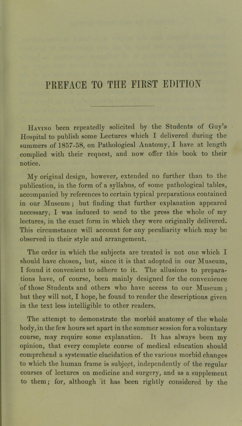 Having lieen repeatedly solicited by the Students of Guy^s • Hospital to publish some Lectures which I delivered during the summers of 1857-58, on Pathological Anatomy, I have at length complied with their request, and now offer this book to their notice. I My original design, however, extended no further than to the publication, in the form of a syllabus, of some pathological tables, accompanied by references to certain typical preparations contained in our Museum ; but finding that further explanation appeared necessary, I was induced to send to the press the whole of my lectures, in the exact form in which they were originally delivered. This circumstance will account for any peculiarity which may be observed in their style and arrangement. The order in which the subjects are treated is not one which I should have chosen, but, since it is that adopted in our Museum, I found it convenient to adhere to it. The allusions to prepara- tions have, of course, been mainly designed for the convenience of those Students and others who have access to our Museum ; but they will not, I hope, be found to render the descriptions given in the text less intelligible to other readers. The attempt to demonstrate the morbid anatomy of the whole body, in the few hours set apart in the summer session for a voluntary course, may require some explanation. It has always been my opinion, that every complete course of medical education should comprehend a systematic elucidation of the various morbid changes to which the human frame is subject, independently of the regular courses of lectures on medicine and surgery, and as a supplement to them; for, although it has been rightly considered by the