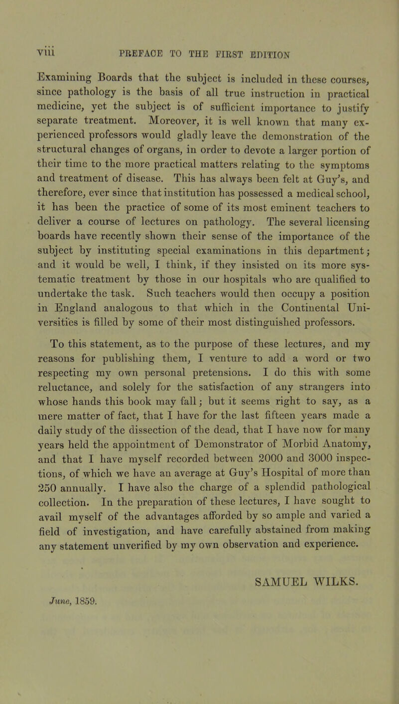 Examining Boards that the subject is included in these courses, since pathology is the basis of all true instruction in practical medicine, yet the subject is of sufficient importance to justify separate treatment. Moreover, it is well known that many ex- perienced professors would gladly leave the demonstration of the structural changes of organs, in order to devote a larger portion of their time to the more practical matters relating to the symptoms and treatment of disease. This has always been felt at Guy^s, and therefore, ever since that institution has possessed a medical school, it has been the practice of some of its most eminent teachers to deliver a course of lectures on pathology. The several licensing boards have recently shown their sense of the importance of the subject by instituting special examinations in this department; and it would be well, I think, if they insisted on its more sys- tematic treatment by those in our hospitals who are qualified to undertake the task. Such teachers would then occupy a position in England analogous to that which in the Continental Uni- versities is filled by some of their most distinguished professors. To this statement, as to the purpose of these lectures, and my reasons for publishing them, I venture to add a word or two respecting my own personal pretensions. I do this with some reluctance, and solely for the satisfaction of any strangers into whose hands this book may fall; but it seems right to say, as a mere matter of fact, that I have for the last fifteen years made a daily study of the dissection of the dead, that I have now for many years held the appointment of Demonstrator of Morbid Anatomy, and that I have myself recorded between 2000 and 3000 inspec- tions, of which we have an average at Guy’s Hospital of more than 250 annually. I have also the charge of a splendid pathological collection. In the preparation of these lectures, I have sought to avail myself of the advantages afforded by so ample and varied a field of investigation, and have carefully abstained from making any statement unverified by ray own observation and experience. SAMUEL WILKS. June, 1859.
