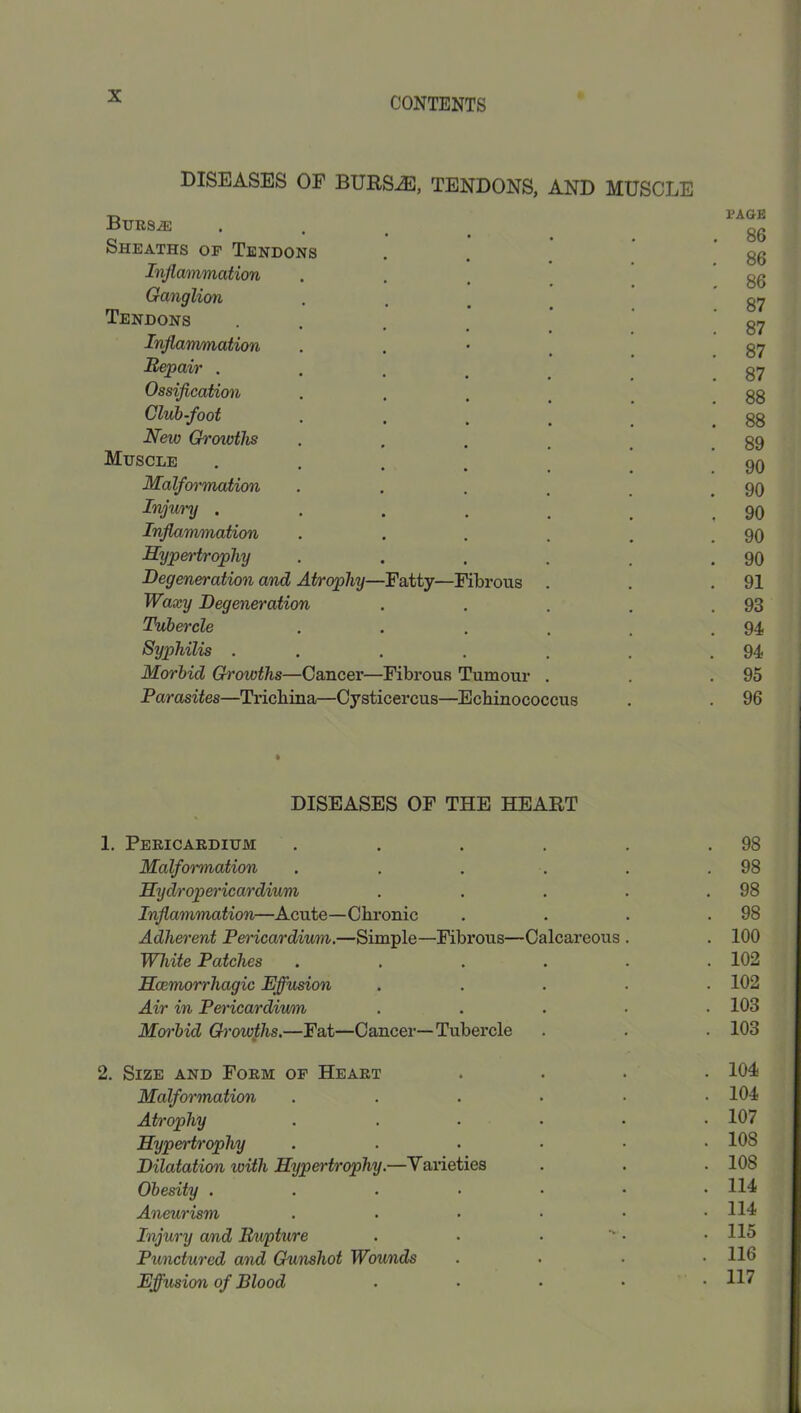 DISEASES OF BURS^, TENDONS, AND MUSCLE Burs^ Sheaths or Tendons Inflammation Ganglion Tendons Injiammation Repair . Ossiflcation Club-foot New Gi'owths Muscle Malformation Injury . InjUmumation Sypertrophy Degeneration and Atrophy- Waxy Degeneration Tubercle Syphilis . Morbid Growths—Cancer- Parasites—Tricliina—Cysticercus Fatty—Fibrous fibrous Tumour ;—Echinococcus I’AGE 86 86 86 87 87 87 87 88 88 89 90 90 90 90 90 91 93 94 94 95 96 DISEASES OF THE HEART Pericardium .... . 98 Malformation .... . 98 Hydroperwardium . 98 Inflammation—Acute—Chronic . 98 Adherent Pericardium.—Simple—Fibrous—Calcareous . . 100 White Patches .... . 102 Scemorrhagic Effusion . 102 Air in Pet'icardium . 103 Moi'bid Growths.—Fat—Cancer—Tubercle . 103 Size and Form of Heart . 104 Malformation .... . 104 Atrophy .... . 107 Hypertrophy .... . 108 Dilatation with Hypertrophy.—Vaneties . 108 Obesity ..... . 114 Aneurism .... . 114 Injury and Rupture . . 115 Punctured and Gunshot Wounds . 116 Effusion of Blood . . 117