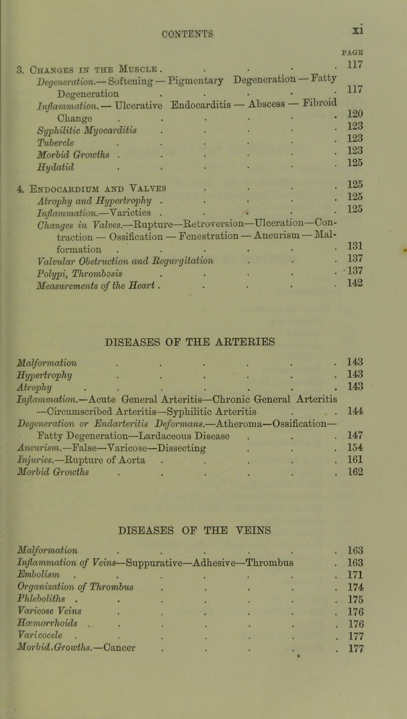 3. Changes in the Muscle . . . _ • Degeneration.— Softening — Pigmentary Degeneration — Patty Degeneration . . • • • Injiammation. — Ulcerative Endocarditis — Abscess — Fibroid Change Syphilitic Myocarditis . . • • * Tubercle Morbid Growths Hydatid ...••• 4. Endocardium and Valves , . . • Atrophy and Hypertrophy . Inflammation.—Varieties . . • • • Changes in Valves.—Ruptui'e—Retroversion—Ulceration Con- traction — Ossification — Fenestration — Aneurism Mal- formation ...... Valvidar Obstruction and Begurgitation Polypi, Thrombosis . . • • • Measurements of the Heart. . . ■ ■ DISEASES OF THE ARTERIES Malformation ...... Hypertrophy . . . ' . Atrophy ....... Inflammation.—Acute General Arteritis—Chronic General Arteritis —Circumscribed Arteritis—Syphilitic Arteritis Degeneration or Endarteritis Deformans.—Atheroma—Ossification— Fatty Degeneration—Lardaceous Disease Aneurism.—False—Varicose—Dissecting Injuries.—Rupture of Aorta . . . . . Morbid Gi'owths ...... DISEASES OF THE VEINS Malformation . ... . Inflammation of Veins—Suppui-ative—Adhesive—Thrombus Embolism . ... . Organization of Thrombus Phleboliths ..... Varicose Veins .... Haemorrhoids .. . Varicocele ..... Morbid.Growths.—Cancer . . . . PAGE II7 II7 120 123 123 123 125 125 125 125 131 137 •137 142 143 143 143 144 147 154 161 162 163 163 171 174 175 176 176 177 177