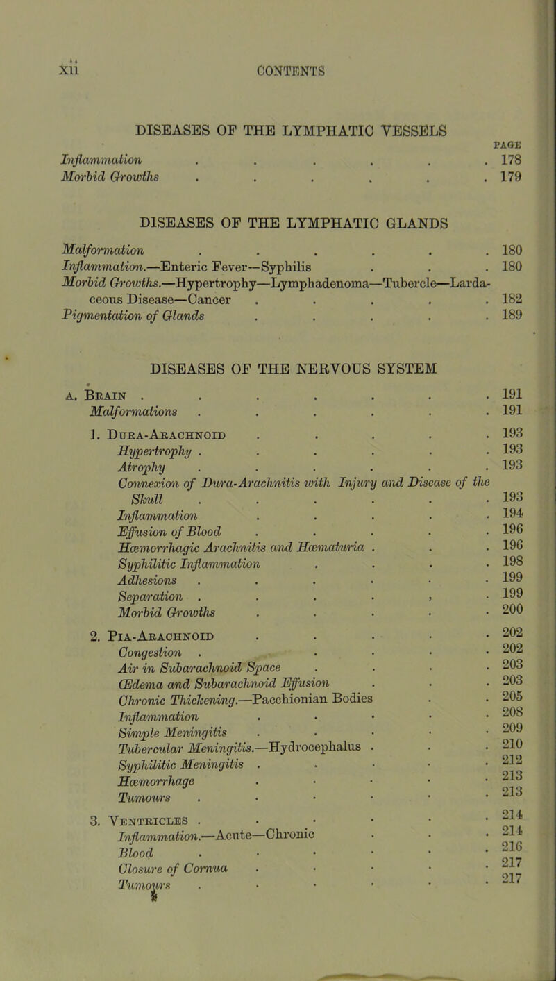 DISEASES OF THE LYMPHATIC VESSELS Inflammation ..... Morbid Growths ..... DISEASES OF THE LYMPHATIC GLANDS Malformation ...... Inflammation.—Enteric Fever—Syphilis Morbid Gh’owths.—Hypertrophy—Lymphadenoma—Tubercle—Larda- ceous Disease—Cancer ..... Pigmentation of Glands ..... DISEASES OF THE NERVOUS SYSTEM A. Beain ....... Malformations ...... 1. Duea-Arachnoid . . . . . Sypen'troflhy ...... Atrophy ...... Connexion of Dura-Arachnitis with Injury and Disease of the Skull ...... Inflainmation . . . . . Effusion of Blood . - Soemorrhagic Arachnitis and Hcematuma . Syphilitic Inflammation .... Adhesions ...... Separation Morbid G^'owths ..... 2. Pia-Arachnoid . . . . • Congestion . . . . . Air in Subarachnoid Space .... (Edema and Subarachnoid Effusion Chronic Thickening.—Pacchionian Bodies Inflammation . . • • • Simple Meningitis ... - • Tubercular Meningitis.—Hydrocephalus . Syphilitic Meningitis . ... ■ Hoemorrhage . . • • • Tumow's . . • • • 3. Ventricles . . • Inflammation.—Acute—Chronic Blood ..•••• Closure of Cornua . . • • • Tumours ..•••• PAGE 178 179 180 180 182 189 191 191 193 193 193 193 194 196 196 198 199 199 200 202 202 203 203 205 208 209 210 212 213 213 214 214 216 217 217