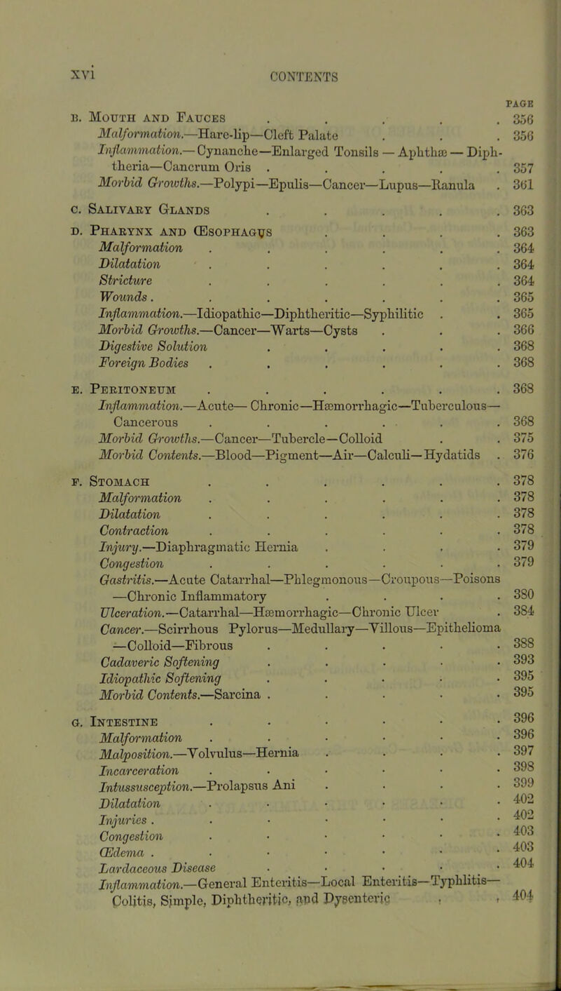 PAGE B. Mouth and Fauces . , . . . 356 Malformation.—Hare-lip—Cleft Palate . . . 356 Inflammation.— Oynanelie—Enlarged Tonsils — Aplitha3 — Diph- theria—Cancrum Oris ..... 357 Morbid Groioths.—Polypi—Epulis—Caneer—Lupus—Ilanula . 36l c. Salivary Glands ..... 363 D. Pharynx and (Esophagus .... 363 Malfoi'mation ...... 364 Dilatation ■ . . . . . . 364 Stricture ...... 364 Wounds....... 365 Inflammation.—Idiopathic—Diphtheritic—Syphilitic . . 365 Morbid Ch'owths.—Cancer—Warts—Cysts . . . 366 Digestive Solution ..... 368 Foreign Bodies ...... 368 E. Peritoneum ...... 368 Inflammation.—Acute— Chronic—Hasmori’hagic—Tuberculous— Cancerous . . . . . . 368 Morbid Growths.—Cancer—Tubercle—Colloid . . 375 Morbid Contents.—Blood—Pigment—Air—Calculi—Hydatids . 376 F. Stomach ...... 378 Malformation ...... 378 Dilatation ...... 378 Contraction ...... 378 Injury.—Diaphragmatic Hernia .... 379 Congestion ...... 379 Gastritis.—Acute Catarrhal—Phlegmonous—Croupous—Poisons —Chronic Inflammatory .... 380 Ulceration.—Catarrhal—Haemorrhagic—Chronic Ulcer . 384 Cancer'.—Scirrhous Pylorus—Medullary—Yillous—Epithehoma —CoUoid—Fibrous ..... 388 Cadaveric Softening ..... 393 Idiopathic Softening ..... 395 Morbid Contents.—Sarcina ..... 395 G. Intestine ...... 396 Malformation ...••• 396 Malposition.—Yolvulus—Hernia . . . .397 Incaree^'otion ...... 398 Inhissusception.—Prolapsus Ani .... 399 Dilatation ..•••• Injuries ..••••■ Congestion . • • • • . o (Edema ..••••• Lardaceous Disease . . • • • Inflammation.—General Enteritis—Local Enteritis T3’'phlitis Colitis, Simple, Diphtheritic, apd Dysenteric , , 404
