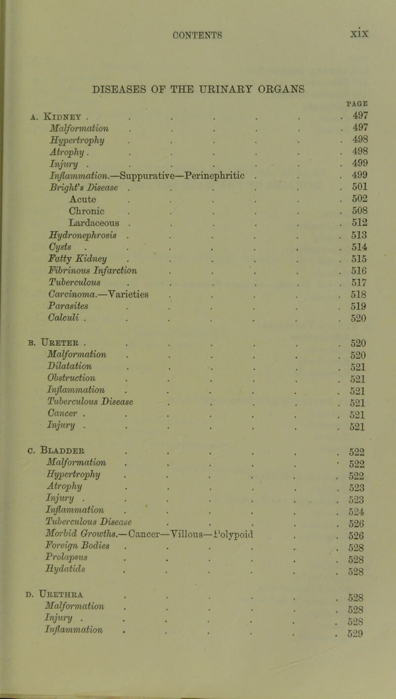 DISEASES OF THE URINARY ORGANS PAGE A. Kidney ....... 497 Malformation ...... 497 Hypei'trophy ...... 498 Atrophy....... 498 Injw'y . . . . . . . 499 Inflammation.—Suppurative—Perinepliiitic . . . 499 Bright's Disease ...... 501 Acute ...... 502 Chronic ...... 508 Lai’daceous ...... 512 Hydronephrosis ...... 513 Cysts ....... 514 Fatty Kidney ...... 515 Fibrinous Infarction . . '. . .516 Tuberculous ...... 517 Carcinoma.—Varieties ..... 518 Parasites ...... 519 Calculi ....... 520 B. Ueeter ....... 520 Malformation ...... 520 Dilatation . . . . . . 521 Obstruction ...... 521 Inflammation ...... 521 Tuberculous Disease ..... 521 Cancel' ....... 521 Injury . . . . , . .521 c. Bladder ...... 522 Malformation . . . . , ’522 Hypertrophy ...... 522 Atrophy ...... 523 Injury . . . . , . .523 Injiammation . ' . . . . . 524 Tuberculous Disease ..... 526 Morbid Growths.—Cancer—Villous—i’olypoid . . 526 Foreign Bodies ...... 528 Prolapsus ...... 528 Hydatids ...... 528 D. Urethra ..... 52g Malformation ..... 503 Injury . . . . . _ '508 Inflammation ..... ^ gog