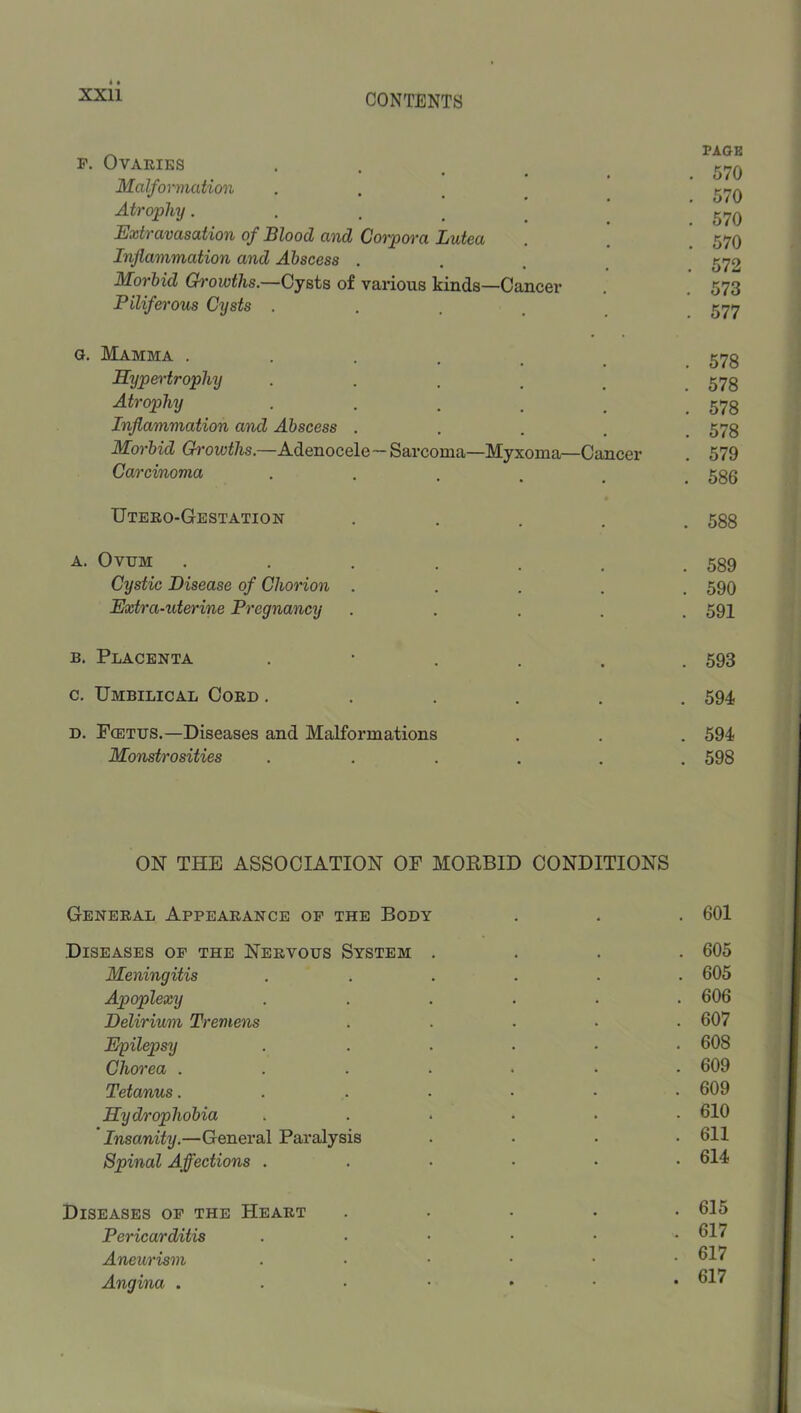 F. Ovaries . . _ _ Malformation Atrophy. . , _ Extravasation of Blood and Corpora Lutea Inflammation and Abscess . Morbid Gi'owths.—Gy^ts of various kinds—Cancer Piliferous Cysts . . . , PAGE . 570 . 570 . 570 . 570 . 572 . 573 . 577 G. Mamma ...... 575 Hypertrophy • • . . . 578 Atrophy . . . . , .578 Inflammation and Abscess ..... 578 Morbid (??-OM;^/is.—Adeiiocele—Sarcoma—Myxoma—Cancer . 579 Carcinoma ••.... 586 Uteeo-Gestation ..... 588 A. Ovum . . . . . . .539 Cystic Disease of Chorion ..... 590 Extra-uterine Pregnancy ..... 591 B. Placenta •■.... 593 c. Umbilical Cord ...... 594 D. Fcetus.—Diseases and Malformations . . . 594 Monstrosities ...... 598 ON THE ASSOCIATION OF MORBID CONDITIONS General Appearance op the Body . . . 601 Diseases of the Nervous System .... 605 Meningitis ...... 605 Apoplexy ...... 606 Delirium Tremens ..... 607 Epilepsy ...... 608 Chorea ....... 609 Tetanus....... 609 Hydrophobia ...... 610 Insanity.—General Paralysis .... 611 Spinal Affections ....•• 614 Diseases op the Heart Pericarditis Aneurism Angina . . 615 . 617 . 617 . 617