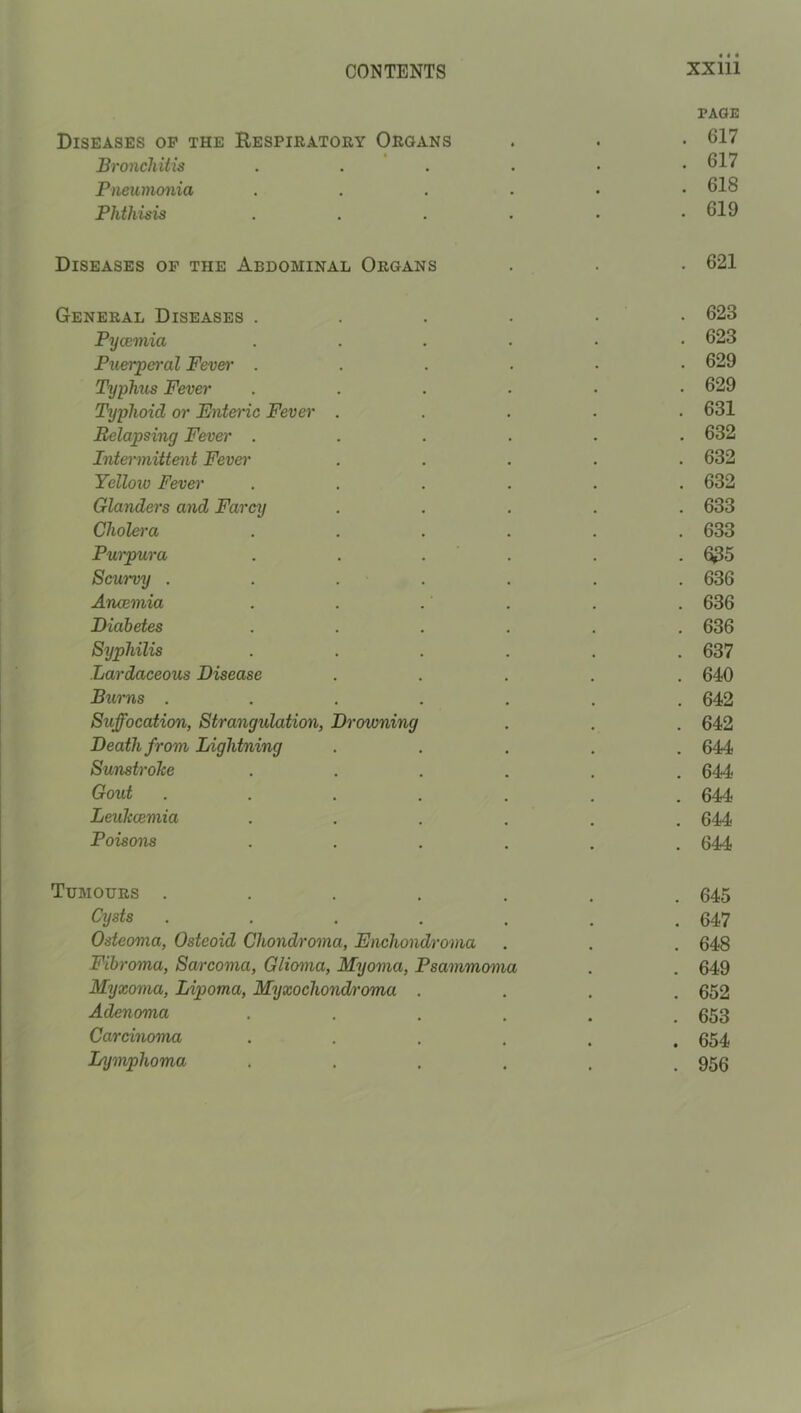 PAGE Diseases op the Respieatory Organs . . • 617 Bronchitis 617 Pneumonia 618 Phthisis . . . . . .619 Diseases op the Abdominal Organs . . • 621 General Diseases . . . . ■ • 623 Pyaemia ...... 623 Pxierpo'al Fever ...... 629 Typhus Fever ...... 629 Typhoid or Entei'ic Fever ..... 631 Relapsing Fever ...... 632 Intemnittent Fevei' ..... 632 Yellow Fev&i' ...... 632 Glanders and Farcy ..... 633 Cholera ...... 633 Purpura . . . . . . 635 Scurvy . . . . . . . 636 Anaemia . . . . . . 636 Diabetes ...... 636 Syphilis ...... 637 Lardaceous Disease ..... 640 Burns ....... 642 Suffocation, Strangulation, Drowning . . . 642 Death from Lightning ..... 644 SunstroTce ...... 644 Gout ....... 644 LeuTcaemia ...... 644 Poisons ...... 644 Tumours ....... 645 Cysts . . . . . , .647 Osteoma, Osteoid Chondroma, Enchondroma . . . 648 Fibroma, Sarcoma, Glioma, Myoma, Psammoma . . 649 Myxoma, Lipoma, Myxochondroma .... 652 Adenoma ...... 653 Carcinoma ...... 654 Lymphoma . . . . . .956