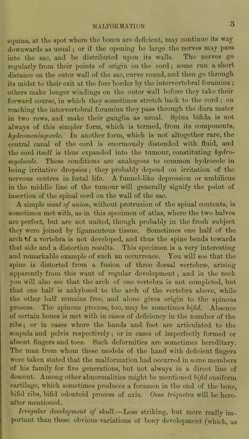 MALFORMATION equina, at the spot where the bones are deficient, may continue its way downwards as usual; or if the opening be large the nerves may pass into the sac, and be distributed upon its walls. The nerves go regularly from their points of origin on the cord; some run a short distance on the outer wall of the sac, curve round, and then go through its midst to their exit at the fore border by the intervertebral foramina ; others make longer windings on the outer wall before they take their forward course, in which they sometimes stretch back to the cord ; on reaching the intervertebral foramina they pass through the dura mater in two rows, and make their ganglia as usual. Spina bifida is not always of this simpler form, which is termed, from its components, hydromeningocele. In another form, which is not altogether rare, the central canal of the cord is enormously distended with fluid, and the cord itself is thus expanded into the tumour, constituting hydro- myelocele. These conditions are analogous to common hydrocele in being irritative dropsies; they probably depend on irritation of the nervous centres in foetal life. A funnel-like depi’ession or umbilicus in the middle line of the tumour will generally signify the point of insertion of the spinal cord on the wall of the sac. A simple want of union, without protrusion of the spinal contents, is sometimes met with, as in this specimen of atlas, where the two halves are perfect, but are not united, though probably in the fresh subject they were joined by ligamentous tissue. Sometimes one half of the arch of a vertebra is not developed, and thus the spine bends towards that side and a distortion results. This specimen is a very interesting and remarkable example of such an occurrence. You will see that the spine is distorted from a fusion of three dorsal vertebr£e, arising apparently from this want of regular development; and in the neck you will also see that the arch of one vertebra is not completed, but that one half is ankylosed to the arch of the vertebra above, while the other half remains free, and alone gives origin to the spinous process. The spinous process, too, may be sometimes bifid. Absence of certain bones is met with in cases of deficiency in the number of the ribs; or in cases where the hands and feet are articulated to the scapula and pelvis respectively; or in cases of imperfectly formed or absent fingers and toes. Such deformities are sometimes hereditary. The man from whom these models of the hand with deficient fingers were taken stated that the malformation had occuiTed in some members of his family for five generations, but not always in a direct line of descent. Among other abnormalities might be mentioned bifid ensiform cartilage, which sometimes produces a foramen in the end of the bone, bifid ribs, bifid odontoid process of axis. Ossa triguetra will be here- after mentioned. Irregular development of skull.—Less striking, but more really im- portant than these obvious variations of bony development (which, as