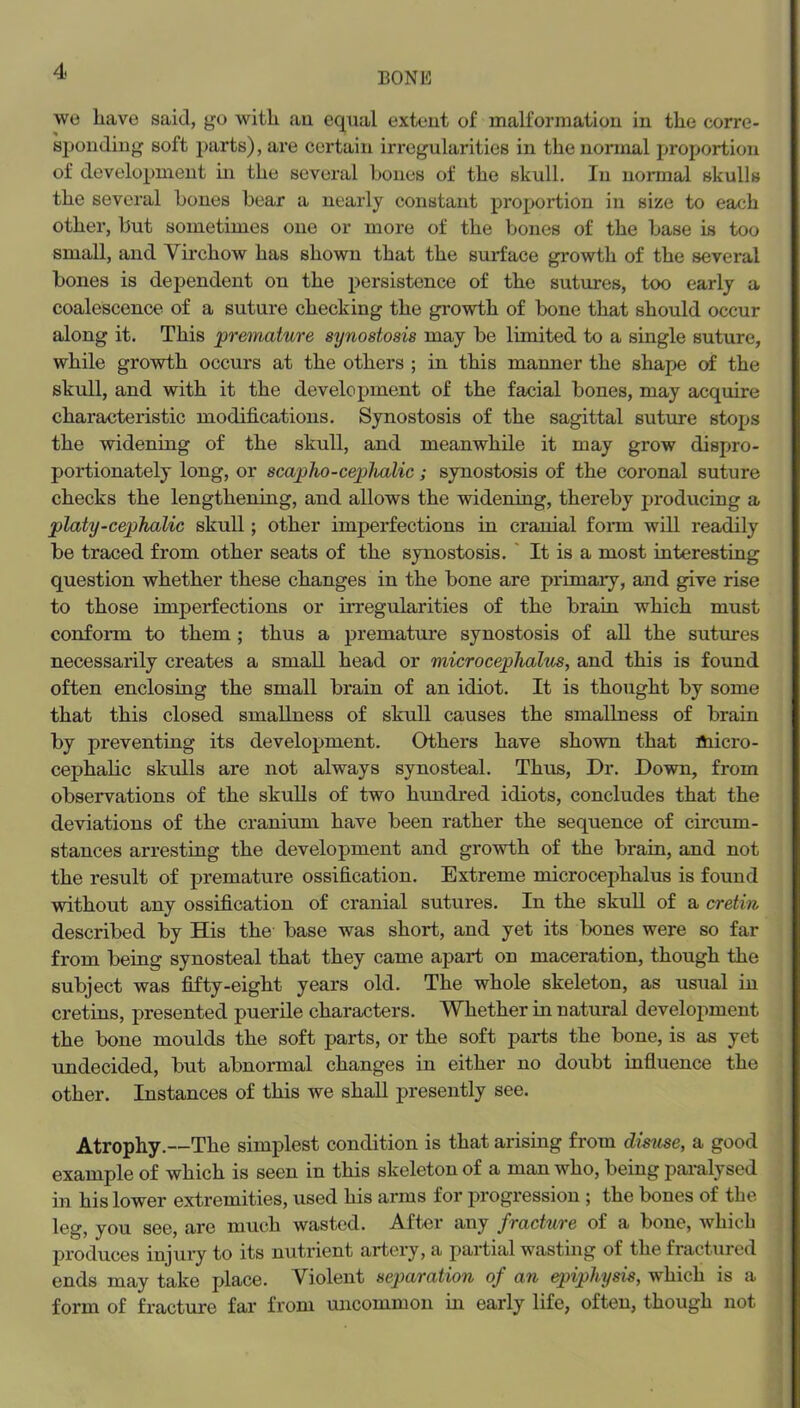 we have said, go with au equal extent of malformation in the corre- sj^ondiug soft parts), are certain irregularities in the normal proportion of development m the several bones of the skull. In normal skulls the several bones bear a nearly constant proportion in size to each other, but sometimes one or more of the bones of the base is too small, and Virchow has shown that the surface growth of the several bones is dependent on the persistence of the sutures, too early a coalescence of a suture checking the growth of bone that should occur along it. This premature synostosis may be limited to a single suture, while growth occurs at the others ; in this manner the shape of the skull, and with it the development of the facial bones, may acquire characteristic modifications. Synostosis of the sagittal suture stops the widening of the skull, and meanwhile it may grow dispro- portionately long, or scapho-cephalic; synostosis of the coronal suture checks the lengthening, and allows the widening, thereby producing a platy-cephalic skull; other imperfections in cranial fonn will readily be traced from other seats of the synostosis.' It is a most interesting question whether these changes in the bone are primary, and give rise to those imperfections or irregularities of the brain which must conform to them; thus a premature synostosis of all the sutures necessarily creates a small head or microcephalus, and this is found often enclosing the small brain of an idiot. It is thought by some that this closed smallness of skull causes the smallness of brain by preventing its development. Others have shown that micro- cephahc skulls are not always synosteal. Thus, Dr. Down, from observations of the skulls of two hundred idiots, concludes that the deviations of the cranium have been rather the sequence of circum- stances arresting the development and growth of the brain, and not the result of prematui*e ossification. Extreme microcephalus is found without any ossification of cranial sutures. In the skuU of a cretin described by His the base was short, and yet its bones were so far from being synosteal that they came apart on maceration, though the subject was fifty-eight years old. The whole skeleton, as usual in cretins, presented puerile characters. Whether in natural development the bone moulds the soft parts, or the soft parts the bone, is as yet undecided, but abnormal changes in either no doubt influence the other. Instances of this we shall presently see. Atrophy.—The simplest condition is that arising from disuse, a good example of which is seen in this skeleton of a man who, being paralysed in his lower extremities, used his arms for progression ; the bones of the leg, you see, are much wasted. After any fracture of a bone, whieh produces injury to its nutrient artery, a partial wasting of the fractured ends may take place. Violent separation of an epiphysis, which is a form of fracture far from uncommon in early life, often, though not