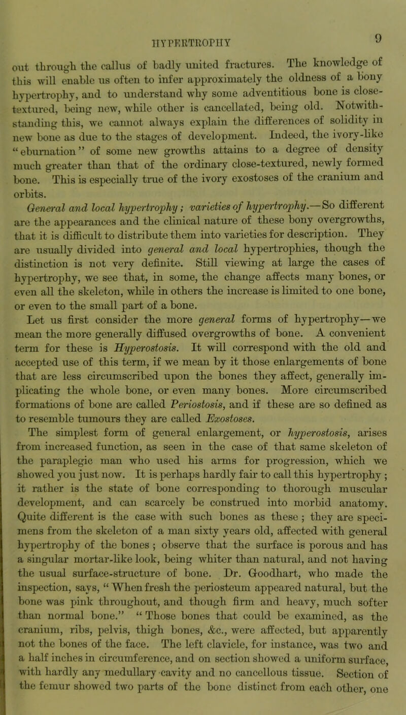 ITYPKimiOrUY out througli the callus of badly united fractures. The knowledge of this will enable us often to infer approximately the oldness of a bony hyjjertrophy, and to understand why some adventitious bone is close- textured, being new, while other is cancellated, being old. Notwith- standing this, we camiot always explain the differences of solidity in new bone as due to the stages of development. Indeed, the ivory-hke “ebumation” of some new growths attains to a degree of density much greater than that of the ordinary close-textured, newly formed bone. This is especially true of the ivory exostoses of the cranium and orbits. General and local hypertrophy; varieties of hypertrophy. So different are the appearances and the clinical nature of these bony overgrowths, that it is difficult to distribute them into varieties for description. They are usually divided into general and local hypertrophies, though the distinction is not very definite. Still viewing at large the cases of hypertrophy, we see that, in some, the change affects many bones, or even all the skeleton, while in others the increase is limited to one bone, or even to the small part of a bone. Let us first consider the more general forms of hypertrophy—we mean the more generally diffused overgrowths of bone. A convenient term for these is Hyperostosis. It will correspond with the old and accepted use of this term, if we mean by it those enlargements of bone that are less circumscribed upon the bones they affect, generally im- plicating the whole bone, or even many bones. More circumscribed formations of bone are called Periostosis, and if these are so defined as to resemble tumours they are called Exostoses. The simplest form of general enlargement, or hyperostosis, arises from increased function, as seen in the case of that same skeleton of the paraplegic man who used his anus for progression, which we showed you just now. It is perhaps hardly fair to call this hypertrophy ; it rather is the state of bone corresponding to thorough muscular development, and can scarcely be constnied into morbid anatomy. Quite different is the case with such bones as these; they are speci- mens from the skeleton of a man sixty years old, affected with general hypertrophy of the bones ; observe that the surface is porous and has a singular mortar-bke look, being whiter than natural, and not having the usual surface-structure of bone. Dr. Goodhart, who made the inspection, says, “ When fresh the periosteum appeared natural, but the bone was pink throughout, and though firm and heavy, much softer than normal bone.” “ Those bones that could be examined, as the cranium, ribs, pelvis, thigh bones, &c., were affected, but apparently not the bones of the face. The left clavicle, for instance, was two and a half inches in circumference, and on section showed a uniform surface, with hardly any medullary cavity and no cancellous tissue. Section of the femur showed two parts of the bone distinct from each other, one