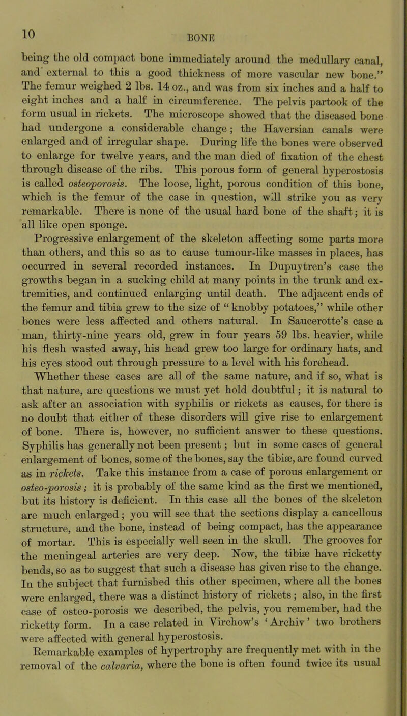 being the old compact bone immediately around the medullary canal, and external to this a good thickness of more vascular new bone.” The femur weighed 2 lbs. 14 oz., and was from six inches and a half to eight inches and a half in circumference. The pelvis partook of the form usual in rickets. The microscope showed that the diseased bone had undergone a considerable change; the Haversian canals were enlarged and of irregular shape. During life the bones were observed to enlarge for twelve years, and the man died of fixation of the chest through disease of the ribs. This porous form of general hyperostosis is called osteoporosis. The loose, light, porous condition of this bone, which is the femur of the case in question, will strike you as very remarkable. There is none of the usual hard bone of the shaft j it is all like open sponge. Progressive enlargement of the skeleton affecting some parts more than others, and this so as to cause tumour-like masses in places, has occurred in several recorded instances. In Dupuytren’s case the growths began in a sucking child at many points in the trunk and ex- tremities, and continued enlarging until death. The adjacent ends of the femur and tibia grew to the size of “ knobby potatoes,” while other bones were less affected and others natural. In Saucerotte’s case a man, thirty-nine years old, grew in four years 59 lbs. heavier, while his flesh wasted away, his head grew too large for ordinary hats, and his eyes stood out through pressure to a level with his forehead. Whether these cases are all of the same nature, and if so, what is that nature, are questions we must yet hold doubtful; it is natural to ask after an association with syphilis or rickets as causes, for there is no doubt that either of these disorders will give rise to enlargement of bone. There is, however, no sufficient answer to these questions. Syphilis has generally not been present; but in some cases of general enlargement of bones, some of the bones, say the tibiae, are found cmwed as in rickets. Take this instance from a case of porous enlargement or osteo-porosis; it is probably of the same kind as the first we mentioned, but its histoiy is deficient. In this case aU the bones of the skeleton are much enlarged; you will see that the sections display a cancellous structure, and the bone, instead of being compact, has the appearance of mortar. This is especially well seen in the skull. The grooves for the meningeal arteries are very deep. Now, the tibiae have ricketty bends, so as to suggest that such a disease has given rise to the change. In the subject that furnished this other specimen, where all the bones were enlarged, there was a distinct history of rickets; also, in the first case of osteo-porosis we described, the pelvis, you remember, had the ricketty form. In a case related in Virchow’s ‘ Archiv ’ two brothers were affected with general hyperostosis. Eemarkable examples of hypertrophy are frequently met with in the removal of the calvaria, where the bone is often found twice its usual
