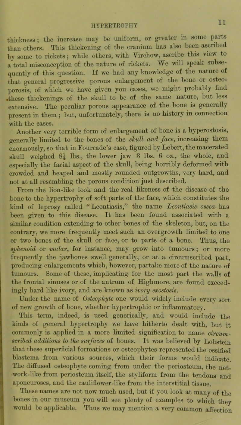 thickness; the increase may be uniform, or greater in some parts than others. This thickening of the cranium has also been ascribed by some to rickets; while others, with Virchow, ascribe this view to a total misconception of the nature of rickets. We -will speak subse- quently of this question. If we had any knowledge of the nature of that general progressive porous enlargement of the bone or osteo- porosis, of which we have given you cases, we might probably find •these thickenings of the skull to be of the same nature, but less extensive. The peculiar porous appearance of the bone is generally present in them ; but, unfortunately, there is no history in connection with the cases. Another very terrible form of enlargement of bone is a hyperostosis, generally limited to the bones of the skull and face, increasing them enormously, so that in Fourcade’s case, figured by Lebert, the macerated skull weighed 8| lbs., the lower jaw 3 lbs. 6 oz., the whole, and especially the facial aspect of the skull, being horribly deformed with crowded and heaped and mostly rounded outgrowths, very hard, and not at all resembling the porous condition just described. From the lion-Hke look and the real bkeness of the disease of the bone to the hypertrophy of soft parts of the face, which constitutes the kind of leprosy called “ Leontiasis,” the name Leontiasis ossea has been given to this disease. It has been found associated with a similar condition extending to other bones of the skeleton, but, on the contrary, we more frequently meet such an overgrowth limited to one or two bones of the skull or face, or to parts of a bone. Thus, the sphenoid or malar, for instance, may grow into tumours; or more frequently the jawbones swell generally, or at a circumscribed part, producing enlargements which, however, partake more of the natui’e of tumours. Some of these, implicating for the most part the walls of the frontal sinuses or of the antrum of Highmore, are found exceed- ingly hard like ivory, and are known as ivory exostosis. Under the name of Osteophyte one would widely include every sort of new growth of bone, whether hypertrophic or inflammatory. This term, indeed, is used generically, and would include the kinds of general hypertrophy we have hitherto dealt with, but it commonly is applied in a more limited signification to name circum- scribed additions to the surfaces of bones. It was believed by Lobsteiu that these superficial formations or osteophytes represented the ossified blastema from various sources, which their forms would indicate. The diffused osteophyte coming from under the periosteum, the net- work-like from periosteum itself, the styliform from the tendons and aponeuroses, and the cauliflower-like from the interstitial tissue. These names are not now much used, but if you look at many of the lx)nes in our museum you will see plenty of examples to which they would be apjdicable. Thus we may mention a very common affection