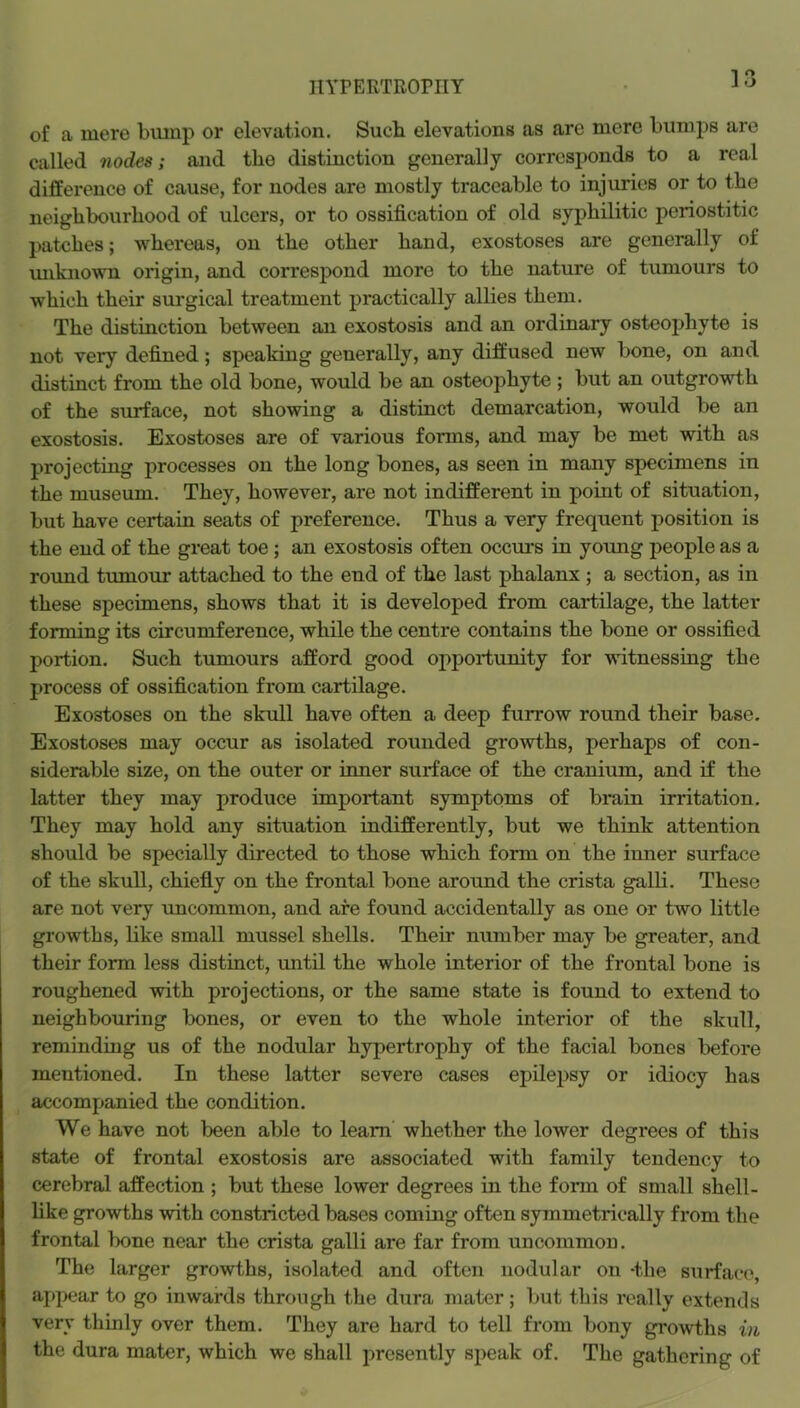 HYPERTROPHY 5 0 O of a mere bump or elevation. Such elevations as are mere bumps are called nodes; and the distinction generally corresponds to a real difference of cause, for nodes are mostly traceable to injuries or to the neighbourhood of ulcers, or to ossification of old syphilitic periostitic patches; whereas, on the other hand, exostoses are generally of miknown origin, and correspond more to the nature of tumours to which their surgical treatment practically allies them. The distinction between an exostosis and an ordinary osteophyte is not very defined; speaking generally, any diffused new bone, on and distinct from the old bone, would be an osteophyte ; but an outgrowth of the surface, not showing a distinct demarcation, would be an exostosis. Exostoses are of various forms, and may be met with as projectiug processes on the long bones, as seen in many specimens in the museum. They, however, are not indifferent in point of situation, but have certain seats of preference. Thus a very frequent position is the end of the great toe; an exostosis often occurs in young people as a roimd tumour attached to the end of the last phalanx ; a section, as in these specimens, shows that it is developed from cartilage, the latter forming its circumference, while the centre contains the bone or ossified portion. Such tumours afford good opportunity for witnessing the process of ossification from cartilage. Exostoses on the skull have often a deep furrow round their base. Exostoses may occur as isolated rounded growths, perhaps of con- siderable size, on the outer or inner surface of the cranium, and if the latter they may produce important symptoms of brain irritation. They may hold any situation indifferently, but we think attention should be specially directed to those which form on the inner surface of the skull, chiefly on the frontal bone around the crista galli. These are not very uncommon, and are found accidentally as one or two little growths, like small mussel shells. Their number may be greater, and their form less distinct, until the whole interior of the frontal bone is roughened with projections, or the same state is found to extend to neighbouring bones, or even to the whole interior of the skull, reminding us of the nodular hypertrophy of the facial bones before mentioned. In these latter severe cases epilepsy or idiocy has accompanied the condition. We have not been able to learn whether the lower degrees of this state of frontal exostosis are associated with family tendency to cerebral affection ; but these lower degrees in the form of small shell- like growths with constricted bases coming often symmetrically from tbe frontal bone near the crista galli are far from uncommon. The larger growths, isolated and often nodular on -the surface, appear to go inwards through the dura mater ; but this really extends very thinly over them. They are hard to tell from bony gi'owths in the dura mater, which we shall presently speak of. The gathering of