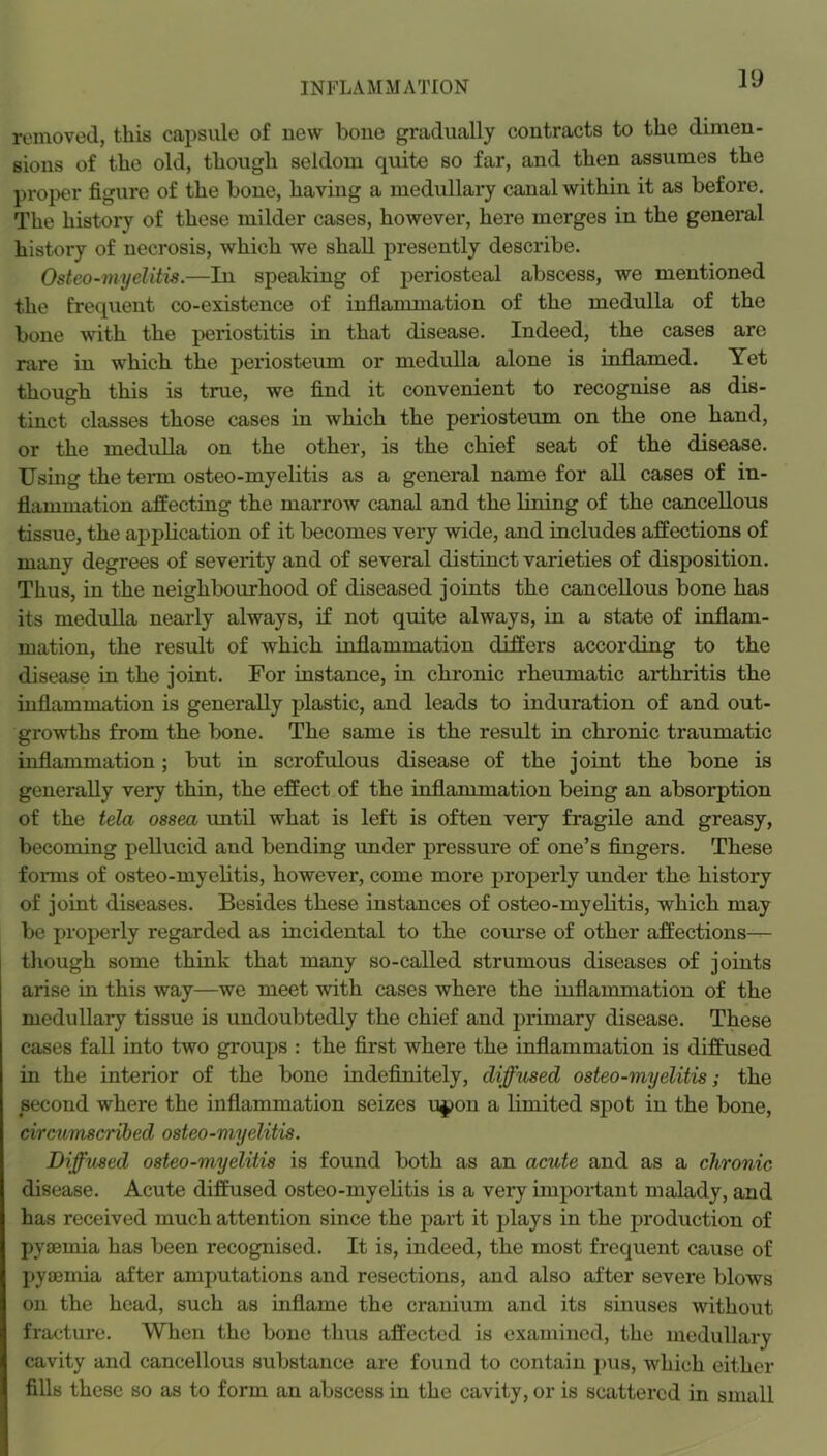 removed, this capsule of new bone gradually contracts to the dimen- sions of the old, though seldom quite so far, and then assumes the proper figure of the bone, having a medullai’y canal within it as before. The history of these milder cases, however, here merges in the general history of necrosis, which we shall presently describe. Osteo-myelitis.—In speaking of periosteal abscess, we mentioned the frequent co-existence of inflammation of the medulla of the bone with the periostitis in that disease. Indeed, the cases arc rare in which the periosteum or medulla alone is mflamed. Yet though this is true, we find it convenient to recognise as dis- tinct classes those cases in which the periosteum on the one hand, or the medulla on the other, is the chief seat of the disease. Using the term osteo-myelitis as a general name for all cases of in- flammation affecting the marrow canal and the lining of the cancellous tissue, the apj)lication of it becomes very wide, and includes affections of many degrees of severity and of several distinct varieties of disposition. Thus, in the neighbourhood of diseased joints the cancellous bone has its medulla nearly always, if not quite always, in a state of inflam- mation, the result of which inflammation differs according to the disease in the joint. For instance, in chronic rheumatic arthritis the inflammation is generally plastic, and leads to induration of and out- growths from the bone. The same is the result in chronic traumatic inflammation; but in scrofulous disease of the joint the bone is generally very thin, the effect of the inflammation being an absorption of the tela ossea until what is left is often very fragile and greasy, becoming pellucid and bending under pressure of one’s fingers. These forms of osteo-myelitis, however, come more proj^erly under the history of joint diseases. Besides these instances of osteo-myelitis, which may be properly regarded as incidental to the course of other affections— though some think that many so-called strumous diseases of joints arise in this way—we meet with cases where the inflammation of the medullary tissue is undoubtedly the chief and primary disease. These cases fall into two groups : the first where the inflammation is diffused in the interior of the bone indefinitely, diffused osteo-myelitis; the second where the inflammation seizes u^on a limited sj)ot in the bone, circumscribed osteo-myelitis. Diffused osteo-myelitis is found both as an acute and as a chronic disease. Acute diffused osteo-myelitis is a very important malady, and has received much attention since the part it plays in the production of pyaemia has been recognised. It is, indeed, the most frequent cause of pyaemia after amj)utations and resections, and also after severe blows on the head, such as inflame the cranium and its sinuses without fracture. When the bone thus affected is examined, the medullary cavity and cancellous substance are found to contain pus, which either fills these so as to form an abscess in the cavity, or is scattered in small