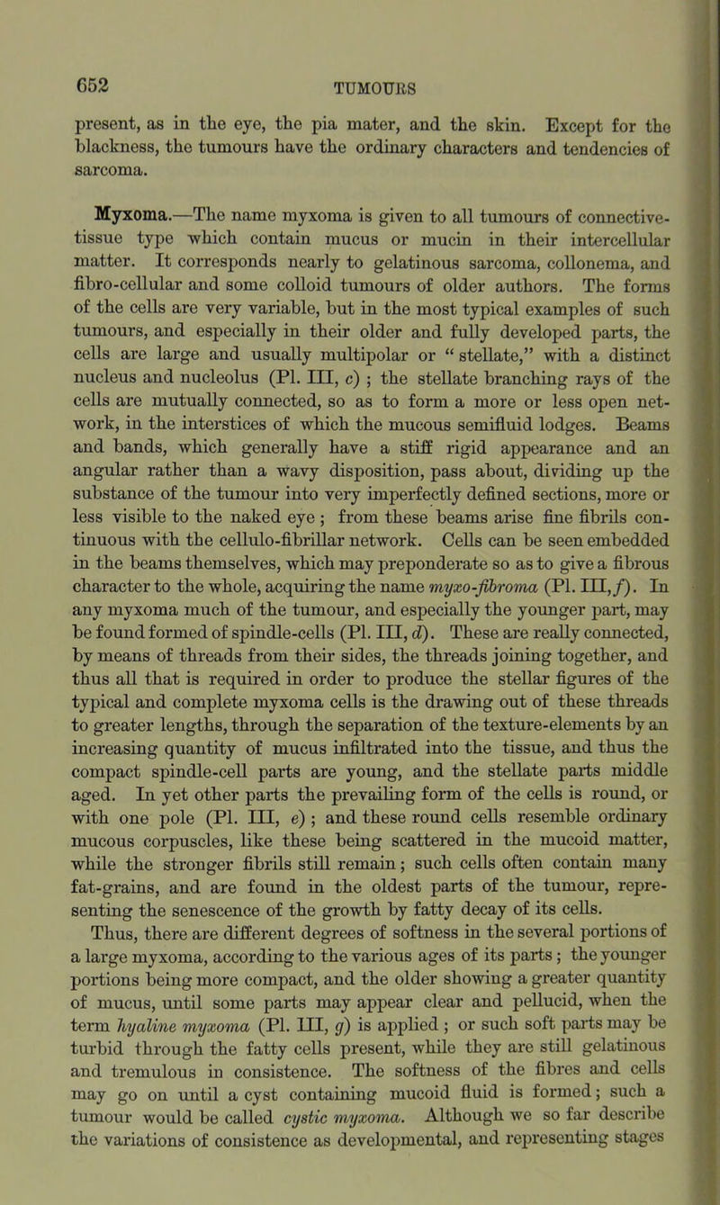 present, as in the eye, the pia mater, and the skin. Except for the blackness, the tumours have the ordinary characters and tendencies of sarcoma. Myxoma.—The name myxoma is given to all tumours of connective- tissue type which contain mucus or mucin in their intercellular matter. It corresponds nearly to gelatinous sarcoma, collonema, and fibro-cellular and some colloid tumours of older authors. The forms of the cells are very variable, but in the most typical examples of such tumours, and especially in their older and fully developed parts, the cells are large and usually multipolar or “ stellate,” with a distinct nucleus and nucleolus (PI. Ill, c) ; the stellate branching rays of the cells are mutually connected, so as to form a more or less open net- work, in the interstices of which the mucous semifluid lodges. Beams and bands, which generally have a stiff rigid appearance and an angular rather than a wavy disposition, pass about, dividing up the substance of the tumour into very imperfectly defined sections, more or less visible to the naked eye ; from these beams arise fine fibrils con- tinuous with the cellulo-fibrillar network. Cells can be seen embedded in the beams themselves, which may preponderate so as to give a fibrous character to the whole, acquiring the name myxo-fibroma (PI. Ill,/). In any myxoma much of the tumour, and especially the younger part, may be found formed of spindle-cells (PI. Ill, d). These are really connected, by means of threads from their sides, the threads joining together, and thus all that is required in order to produce the stellar figures of the typical and complete myxoma cells is the drawing out of these threads to greater lengths, through the separation of the texture-elements by an increasing quantity of mucus infiltrated into the tissue, and thus the compact spindle-cell parts are young, and the stellate parts middle aged. In yet other parts the prevailing form of the cells is round, or with one pole (PI. Ill, e) ; and these round cells resemble ordinary mucous corpuscles, like these being scattered in the mucoid matter, while the stronger fibrils still remain; such cells often contain many fat-grains, and are found in the oldest parts of the tumour, repre- senting the senescence of the growth by fatty decay of its cells. Thus, there are different degrees of softness in the several portions of a large myxoma, according to the various ages of its parts; theyoimger portions being more compact, and the older showing a greater quantity of mucus, mitil some parts may appear clear and pellucid, when the term hyaline myxoma (PI. Ill, g) is applied ; or such soft parts may be turbid through the fatty cells present, while they are stiU gelatinous and tremulous in consistence. The softness of the fibres and cells may go on until a cyst containing mucoid fluid is formed; such a tumour would be called cystic myxoma. Although we so far describe the variations of consistence as develoi^mental, and representing stages
