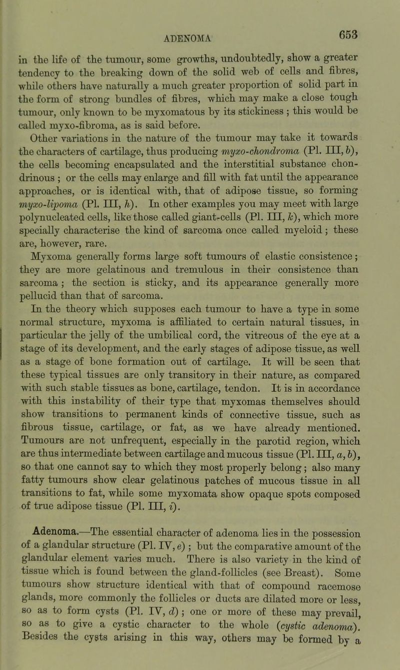 ADENOMA in tlie life of the tumour, some growths, undoubtedly, show a greater tendency to the breaking down of the solid web of cells and fibres, while others have naturally a much greater proportion of solid part in the form of strong bundles of fibres, which may make a close tough tumour, only known to be myxomatous by its stickiness ; this would be called myxo-fibroma, as is said before. Other variations in the nature of the tumour may take it towards the characters of cartilage, thus producing myxo-chondroma (PL III, h), the cells becoming encapsulated and the interstitial substance chon- drinous ; or the cells may enlarge and fill with fat until the appearance approaches, or is identical with, that of adipose tissue, so forming myxo-Upoma (PL HE, h). In other examples you may meet with large polynucleated cells, like those called giant^cells (PL III, Jc), which more specially characterise the kind of sarcoma once called myeloid; these are, however, rare. Myxoma generally forms large soft tumours of elastic consistence; they are more gelatinous and tremulous in their consistence than sarcoma ; the section is sticky, and its appearance generally more pellucid than that of sarcoma. In the theory which supposes each tumour to have a type in some normal structure, myxoma is affiliated to certain natural tissues, in particular the jelly of the umbilical cord, the vitreous of the eye at a stage of its development, and the early stages of adipose tissue, as well as a stage of bone formation out of cartilage. It will be seen that these typical tissues are only transitory in their nature, as compared with such stable tissues as bone, cartilage, tendon. It is in accordance with this instability of their type that myxomas themselves should show transitions to permanent kinds of connective tissue, such as fibrous tissue, cartilage, or fat, as we have already mentioned. Tumours are not unfrequent, especially in the parotid region, which are thus intermediate between cartilage and mucous tissue (PL III, a, &), so that one cannot say to which they most properly belong; also many fatty tumours show clear gelatinous patches of mucous tissue in all transitions to fat, while some myxomata show opaque spots composed of true adipose tissue (PL III, i). Adenoma.—The essential character of adenoma lies in the possession of a glandular structure (PL IV, e) ; but the comparative amount of the glandular element varies much. There is also variety in the kind of tissue which is found between the gland-follicles (see Breast). Some tumours show structure identical with that of compound racemose glands, more commonly the follicles or ducts are dilated more or less, so as to form cysts (PL IV, d) ; one or more of these may prevail, so as to give a cystic character to the whole (cystic adenoma). Besides the cysts arising in this way, others may be formed by a