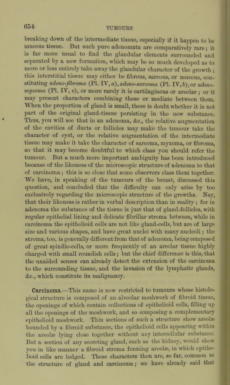 G54 breaking down of tbe intermediate tissue, especially if it happen to be mucous tissue. But such pure adenomata are comparatively rare; it is far more usual to find the glandular elements surrounded and separated by a new formation, which may be so much developed as to more or less entirely take away the glandular character of the growth ; this interstitial tissue may either be fibrous, sarcous, or mucous, con- stituting admo-fibroma (PI. IV,a),adeno-8arcoma (PI. IV,&),or admo- myxoma (PI. IV, c), or more rarely it is cartilaginous or areolar ; or it may present characters combining these or mediate between them. When the proportion of gland is small, there is doubt whether it is not part of the original gland-tissue persisting in the new substance. Thus, you will see that in an adenoma, &c., the relative augmentation of the cavities of ducts or follicles may make the tumour take the character of cyst, or the relative augmentation of the intermediate tissue may make it take the character of sarcoma, myxoma, or fibroma, so that it may become doubtful to which class you should refer the tumour. But a much more important ambiguity has been introduced because of the likeness of the microscopic structure of adenoma to that of carcinoma; this is so close that some observers class them together. We have, in speaking of the tumours of the breast, discussed this question, and concluded that the difficulty can only arise by too exclusively regarding the microscopic structure of the growths. Nay, that their likeness is rather in verbal description than in reality ; for in adenoma the substance of the tissue is just that of gland-follicles, with regular epithelial lining and delicate fibrillar stroma between, while in carcinoma the epithelioid cells are not like gland-cells, but are of large size and various shapes, and have great nuclei with many nucleoli ; the stroma, too, is generally different from that of adenoma, being composed of great spindle-cells, or more frequently of an areolar tissue highly charged with small roundish cells ; but the chief difference is this, that the unaided senses can already detect the extension of the carcinoma to the surrounding tissue, and the invasion of the lymphatic glands, &c., which constitute its malignancy. Carcinoma.—This name is now restricted to tumours whose histolo- gical structure is composed of an alveolar meshwork of fibroid tissue, the openings of which contain collections of epithelioid cells, filling up all the openings of the meshwork, and so composing a complementary epithelioid meshwork. Thin sections of such a structure show areolse bounded by a fibroid substance, the epithelioid cells appearing within the areolse lying close together without any intercellular substance. But a section of any secreting gland, such as the kiduey, would show you in like manner a fibroid stroma forming areolse, in which epithe- lioid cells are lodged. These characters then are, so far, common to the structure of gland and carcinoma; we have already said that