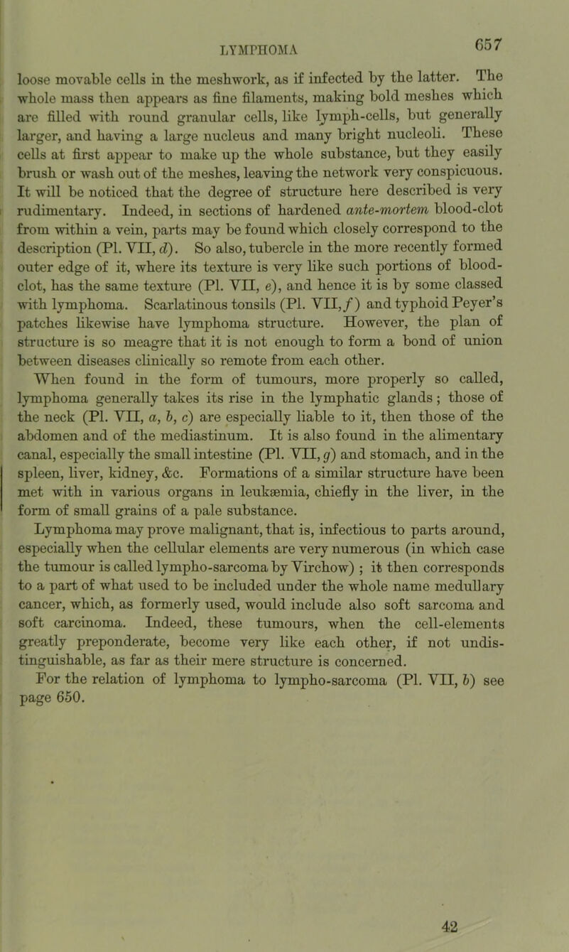 LYMPHOMA G57 loose movable cells in the mesbwork, as if infected by the latter. The whole mass then appears as fine filaments, making bold meshes which are filled with round granular cells, like Ijmph-cells, but generally larger, and having a large nucleus and many bright nucleoli. These cells at first appear to make up the whole substance, but they easily brush or wash out of the meshes, leaving the network very conspicuous. It will be noticed that the degree of structure here described is very rudimentary. Indeed, in sections of hardened ante-mortem blood-clot from within a vein, parts may be found which closely correspond to the description (PL VII, d). So also, tubercle in the more recently formed outer edge of it, where its texture is very like such portions of blood- clot, has the same texture (PI. VII, e), and hence it is by some classed with lymphoma. Scarlatinous tonsils (PL VII,/) and typhoid Peyer’s patches likewise have lymphoma structure. However, the plan of structure is so meagre that it is not enough to form a bond of union between diseases clinically so remote from each other. When found in the form of tumours, more properly so called, lymphoma generally takes its rise in the lymphatic glands; those of the neck (PL VII, a, b, c) are especially liable to it, then those of the abdomen and of the mediastinum. It is also found in the alimentary canal, especially the small intestine (PL VTI, g) and stomach, and in the spleen, liver, kidney, &c. Formations of a similar structure have been met with in various organs in leukaemia, chiefly in the liver, in the form of small grains of a pale substance. Lymphoma may prove malignant, that is, infectious to parts around, especially when the cellular elements are very numerous (in which case the tumour is called lympho-sarcoma by Virchow) ; it then corresponds to a part of what used to be included under the whole name medullary cancer, which, as formerly used, would include also soft sarcoma and soft carcinoma. Indeed, these tumours, when the cell-elements greatly preponderate, become very like each other, if not undis- tinguishable, as far as their mere structure is concerned. For the relation of lymphoma to lympho-sarcoma (PL VII, h) see page 650. 42