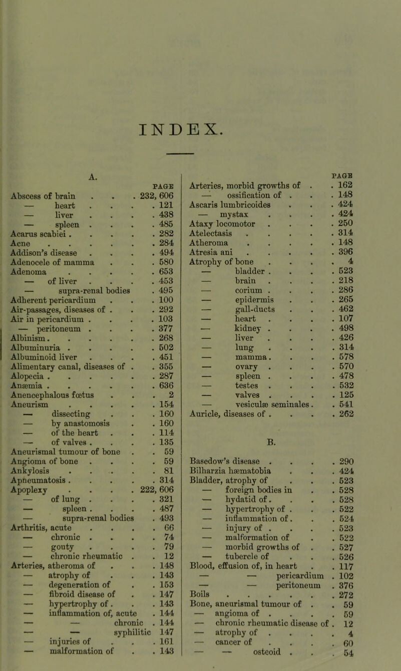 INDEX A. Abscess of brain PAGE 232, 606 — heart . 121 — liver . 438 — spleen . . 485 Acarus scabiei.... . 282 Acne ..... . 284 Addison’s disease . 494 Adenocele of mamma . 580 Adenoma .... . 653 — of liver . 453 — supra-renal bodies . 495 Adherent pericardium . 100 Air-passages, diseases of . . 292 Air in pericardium . . 103 — peritoneum . . 377 Albinism..... . 268 Albuminuria .... . 502 Albuminoid liver . 451 Alimentary canal, diseases of . . 355 Alopecia . 287 Anaemia ..... . 636 Anencepbalous foetus . 2 Aneurism .... . 154 — dissecting . 160 — by anastomosis . 160 — of the heart . 114 — of valves . . 135 Aneurismal tumour of bone . 59 Angioma of bone . 59 Ankylosis .... . 81 Apneumatosis .... . 314 Apoplexy .... 222, 606 — of lung . . 321 — spleen . . 487 — supra-renal bodies . 493 Arthritis, acute . 66 — chronic . . 74 — gouty . 79 — chronic rheumatic . . 12 Arteries, atheroma of . 148 — atrophy of . 143 — degeneration of . 153 — fibroid disease of . 147 — hypertrophy of. . 143 — inflammation of, acute . 144 — — chronic . 144 — — syphilitic 147 — injuries of . 161 — malformation of . 143 Arteries, morbid growths of . PAGE . 162 —^ ossification of . . 148 Ascaris lumbricoides . 424 — mystax . 424 Ataxy locomotor . 250 Atelectasis .... . 314 Atheroma .... . 148 Atresia ani .... . 396 Atrophy of bone . 4 — bladder . . 523 — brain . 218 — corium . . 286 — epidermis . 265 — gall-ducts . 462 — heart . 107 — kidney . . 498 — liver . 426 — lung . . 314 — mamma. . 578 — ovary . . 570 — spleen . . 478 — testes . 532 — valves . . 125 — vesiculse seminales. . 541 Auricle, diseases of . . 262 B. Basedow’s disease . . 290 Bilharzia hsematohia . 424 Bladder, atrophy of . 523 — foreign bodies in . 528 — hydatid of. . 528 — hypertrophy of . . 522 — inflammation of. . 524 — injury of . . 523 — malformation of . 522 — morbid growths of . 527 — tubercle of . 526 Blood, effusion of, in heart . 117 — — pericardium . 102 — — peritoneum . 376 Boils . 272 Bone, aneurismal tumour of . . 59 — angioma of . . 59 — chronic rheumatic disease of . 12 — atrophy of . . . 4 — cancer of . . . . 60 — — osteoid . . 54
