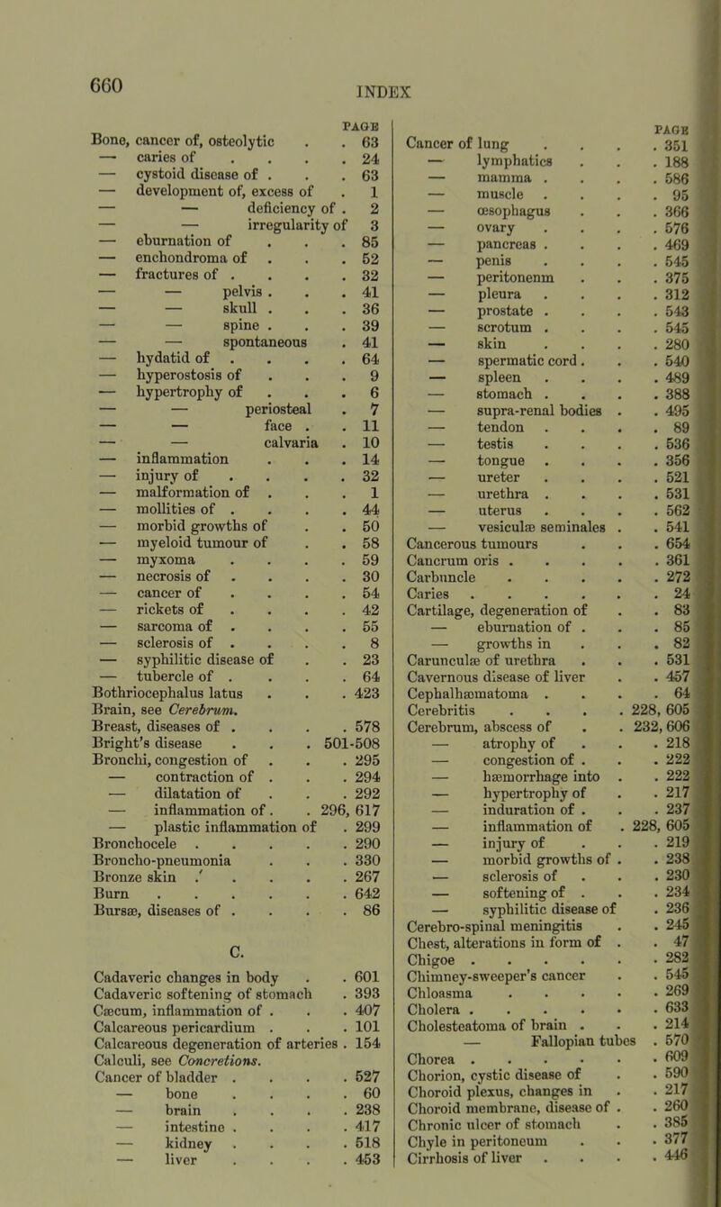 6G0 INDEX PAGE PAGE Bono, cancer of, osteolytic • • 63 Cancer of lung . 351 — caries of • • 24 — lymphatics . 188 — cystoid disease of . • • 63 — mamma . . 586 — development of, excess of 1 — muscle . 95 — — deficiency of . 2 — oesophagus . 366 — — irregularity of 3 — ovary . 576 — eburnation of . • 85 — pancreas . . 469 — enchondroma of . • 52 — penis . 545 — fractures of • • 32 — peritoneum . 375 — — pelvis . « 41 — pleura . 312 — — skull . • 36 — prostate . . 543 — — spine . . 39 — scrotum . . 545 — — spontaneous 41 _ skin . 280 — hydatid of • • 64 — spermatic cord. . 540 — hyperostosis of . • 9 — spleen . 489 — hypertrophy of 6 — stomach . . 388 — — periosteal 1 — supra-renal bodies . . 495 — — face • • 11 — tendon . 89 — — calvaria 10 — testis . 536 — inflammation • • 14 — tongue . 356 — injury of • • 32 — ureter . 521 — malformation of 1 — urethra . . 531 — mollities of . 44 — uterus . 562 — morhid growths of * 50 — vesiculae seminales . . 541 ■— myeloid tumour of • 58 Cancerous tumours . 654 — myxoma 59 Cancrum oris .... . 361 — necrosis of 30 Carbuncle .... . 272 — cancer of 54 Caries • • • • • . 24 — rickets of • 42 Cartilage, degeneration of . 83 — sarcoma of . , , 55 — eburnation of . . 85 — sclerosis of . • • 8 — growths in . 82 — syphilitic disease of 23 Carunculae of urethra . 531 — tubercle of . , , 64 Cavernous disease of liver . 457 Bothriocephalus latus • . 423 Cephalhaomatoma . . 64 Brain, see Cerebrum. Cerehritis .... 228, 605 Breast, diseases of . 578 Cerebrum, abscess of 232,606 Bright's disease . 501-508 — atrophy of . 218 Bronchi, congestion of • • 295 — congestion of . . 222 — contraction of . 294 — hsemoiThage into . , 222 — dilatation of , , 292 — hypertrophy of . 217 — inflammation of. . 296, 617 — induration of . . 237 — plastic inflammation of 299 — inflammation of 228, 605 Bronchocele 290 — injury of . 219 Broncho-pneumonia 330 — morbid growths of . . 238 Bronze skin 267 sclerosis of . 230 Burn .... 642 — softening of . . 234 Bursae, diseases of . 86 — syphilitic disease of . 236 Cerebro-spinal meningitis . 245 Chest, alterations in form of . . 47 Chigoe • « • « • . 282 Cadaveric changes in body • 601 Chimney-sweeper s cancer . 545 Cadaveric softening of stomach 393 Chloasma .... . 269 Caecum, inflammation of . 407 Cholera • • • • • . 633 Calcareous pericardium . 101 Cholesteatoma of hrain . . 214 Calcareous degeneration of arteries . 154 — Fallopian tube s . 570 Calculi, see Concretions, Chorea • • • • • . 609 Cancer of bladder . 527 Chorion, cystic disease of . 590 — bone . 60 Choroid plexus, changes in . 217 — brain 238 Choroid membrane, disease of . . 260 — intestine . 417 Chronic ulcer of stomach . 385 — kidney , , 518 Chyle in peritoneum . 377 — liver • 453 Cirrhosis of liver . 446