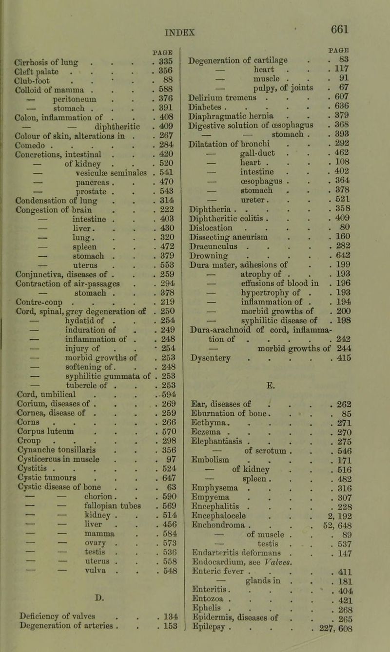 PAGE PAGE Cirrhosis of lung . 335 Degeneration of cartilage . 83 Cleft palate . 356 — heart . 117 Club-foot . 88 — muscle . . 91 Colloid of mamma . . 588 — pulpy* of joints . 67 — peritoneum . 376 Delirium tremens . . 607 — stomach . . 391 Diabetes ..... . 636 Colon, inflammation of . . 408 Diaphragmatic hernia . 379 — — diphtheritic . 409 Digestive solution of oesophagus . 368 Colour of skin, alterations in . 267 — — stomach . . 393 Comedo .... . 284 Dilatation of bronchi . 292 Concretions, intestinal . 420 — gall-duct . 462 — of kidney . . 520 — heart . . 108 — vesiculffi seminales . 541 — intestine . 402 — pancreas. . 470 — oesophagus . . 364 — prostate . . 543 — stomach . 378 Condensation of lung . 314 — ureter. . 621 Congestion of brain . 222 Diphtheria . 358 — intestine . . 403 Diphtheritic colitis . . 409 — liver. . 430 Dislocation .... . 80 — lung. . 320 Dissecting aneurism . 160 — spleen . 472 Dracunculus .... . 282 — stomach . . 379 Drowning .... . 642 — uterus . 553 Dura mater, adhesions of . 199 Conjunctiva, diseases of . . 259 — atrophy of . . 193 Contraction of air-passages . 294 — efiusions of blood in . 196 — stomach . . 378 — hypertrophy of . . 193 Contre-coup . . 219 — inflammation of . . 194 Cord, spinal, grey degeneration of . 250 — morbid growths of . 200 — hydatid of . . 254 — syphilitic disease of . 198 — induration of . 249 Dura-arachnoid of cord, inflamma- — inflammation of . 248 tion of . . 242 — injury of • 254 — morbid growths of 244 — morbid growths of . 253 Dysentery .... . 415 — softening of. . 248 — syphilitic gummata of . 253 — tubercle of . . 253 E. Cord, umbilical .594 Corium, diseases of . . 269 Ear, diseases of . . . . 262 Cornea, disease of . . 259 Eburnation of bone. . 85 Corns .... . 266 Ecthyma . 271 Corpus luteum . 570 Eczema ..... . 270 Croup .... . 298 Elephantiasis .... . 275 Cynanche tonsillaris . 356 — of scrotum . . 546 Cysticercus in muscle . 97 Embolism .... . 171 Cystitis .... . 524 — of kidney . 516 Cystic tumours . 647 — spleen. . 482 Cystic disease of bone . 63 Emphysema .... . 316 — — chorion. . 590 Empyema .... . 307 — — fallopian tubes . 569 Encephalitis .... . 228 — — kidney . . 514 Encephalocele 2, 192 — — liver . 456 Enchondroma .... 52, 648 — — mamma . 584 — of muscle . . 89 — — ovary . . 573 — testis . 537 — — testis . 536 Endarteritis deformans . . 147 — — uterus . . 558 Endocardium, see Valves. — — vulva . . 548 Enteric fever .... . 411 — glands in . . 181 Enteritis..... . 404 D. Entozoa . 421 Deficiency of valves Ephelis ..... . 268 • . 134 Epidermis, diseases of . 265 Degeneration of arteries . • . 153 Epilepsy 227, 608