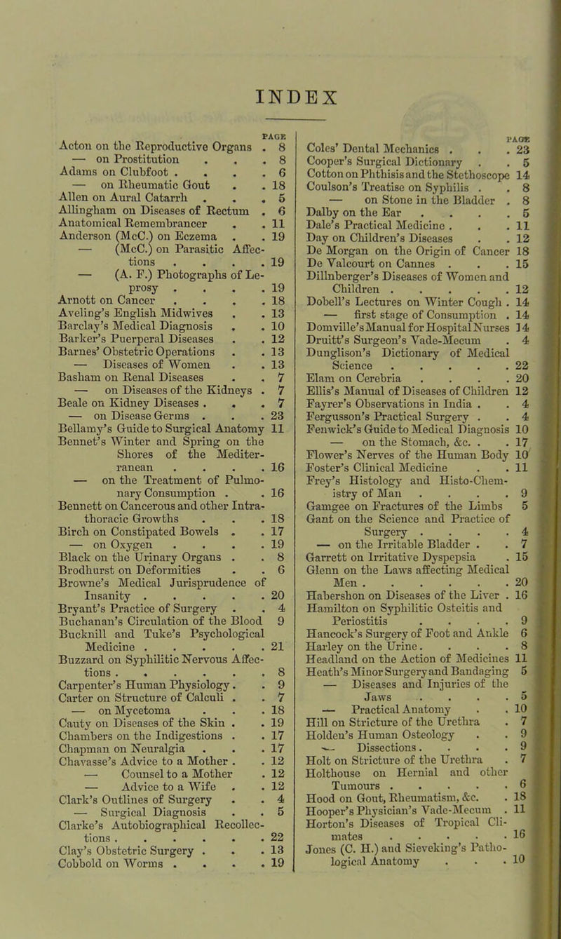 INDEX PAGE Acton on the Reproductive Organs . 8 — on Prostitution . . .8 Adams on Clubfoot .... 6 — on Rheumatic Gout . .18 Allen on Aural Catarrh . . ,5 Allingham on Diseases of Rectum . 6 Anatomical Remembrancer . . 11 Anderson (McC.) on Eczema . . 19 — (McC.) on Parasitic Affec- tions . . . .19 — (A. F.) Photographs of Le- prosy . . . ,19 Arnott on Cancer . . , .18 Aveling’s English Midwives . . 13 Barclay’s Medical Diagnosis . .10 Barker’s Puerperal Diseases . . 12 Barnes’ Obstetric Operations . .13 — Diseases of Women . . 13 Basham on Renal Diseases . , 7 — on Diseases of the Kidneys . 7 Beale on Kidney Diseases . . .7 — on Disease Germs . . .23 Bellamy’s Guide to Surgical Anatomy 11 Bonnet’s Winter and Spring on the Shores of the Mediter- ranean . . . .16 — on the Treatment of Pulmo- nary Consumption . . 16 Bennett on Cancerous and other Intra- thoracic Growths . . .18 Birch on Constipated Bowels . . 17 — on Oxygen . . . .19 Black on the Urinary Organs . . 8 Brodhurst on Deformities . . 6 Browne’s Medical Jurisprudence of Insanity . . . . .20 Bryant’s Practice of Surgery . . 4 Buchanan’s Circulation of the Blood 9 Bucknill and Tuke’s Psychological Medicine . . . . .21 Buzzard on Syphilitic Nervous Affec- tions ...... 8 Carpenter’s Human Physiology. . 9 Carter on Structure of Calculi . . 7 — on Mycetoma . . .18 Cauty on Diseases of the Skin . . 19 Chambers on the Indigestions . . 17 Chapman on Neuralgia . . .17 Chavasse’s Advice to a Mother . . 12 — Counsel to a Mother . 12 — Advice to a Wife . . 12 Clark’s Outlines of Surgery . . 4 — Surgical Diagnosis . . 5 Clarke’s Autobiographical Recollec- tions . . . . . .22 Clay’s Obstetric Surgery . . .13 Coles’ Dental Mechanics . . .23 Cooper’s Surgical Dictionary . . 5 Cotton on Phthisis and the Stethoscope 14 Coulson’s Treatise on Syphilis . . 8 — on Stone in the Bladder . 8 Dalby on the Ear .... 5 Dale’s Practical Medicine , . .11 Day on Children’s Diseases . . 12 De Morgan on the Origin of Cancer 18 De Valcoui’t on Cannes . . .15 Dillnberger’s Diseases of Women and Children 12 Dobell’s Lectures on Winter Cough . 14 — first stage of Consumption . 14 Domville’s Manual for Hospital Nurses 14 DruitPs Surgeon’s Vade-Mecum . 4 Dunglison’s Dictionary of Medical Science 22 Elam on Cerebria . . . .20 Ellis’s Manual of Diseases of Children 12 Fayrer’s Observations in India . . 4 Fergusson’s Practical Surgery . . 4 Fenwick’s Guide to Medical Diagnosis 10 — on the Stomach, &c. . . 17 Flower’s Nerves of the Human Body 10 Foster’s Clinical Medicine . . 11 Frey’s Histology and Histo-Chem- istry of Man . , . .9 Gamgee on Fractures of the Limbs 5 Gant on the Science and Practice of Surgery . . . .4 — on the Irritable Bladder . . 7 Garrett on Irritative Dyspepsia . 15 Glenn on the Laws affecting Medical Men . . . . . .20 Habershon on Diseases of the Liver . 16 Hamilton on Syphilitic Osteitis and Periostitis .... 9 Hancock’s Surgery of Foot and Ankle 6 Hailey on the Urine. . . .8 Headland on the Action of Medicines 11 Heath’s Minor Surgery and Bandaging 5 — Diseases and Injuries of the Jaws . . . .5 — Practical Anatomy . . 10 Hill on Stricture of the Urethra . 7 Holden’s Human Osteology . . 9 Dissections. . . .9 Holt on Stricture of the Urethra . 7 Holthouse on Hernial and other Tumours 6 Hood on Gout, Rheumatism, &c. . 18 Hooper’s Physician’s Vade-Mecum . 11 Horton’s Diseases of Tropical Cli- mates 19 Jones (C. H.) and Sieveking’s Patho-