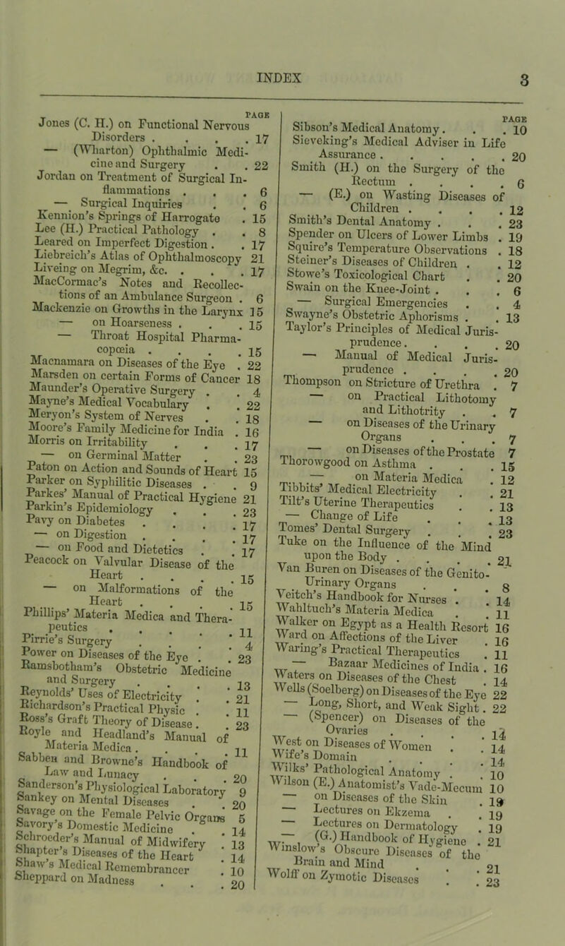 PAQ£ Jones (C. H.) on Functional Nervous Disorders . . . .17 — CWliarton) Ophthalmic Medi- cine and Surgery . . 22 Jordan on Treatment of Surgical In- flammations . . .6 — Surgical Inquiries . . 6 Kennion’s Springs of Harrogate . 15 Lee (H.) Practical Pathology . . 8 Leared on Imperfect Digestion . . 17 Liebreich’s Atlas of Ophthalmoscopy Liveing on Megrim, &c. . MacCormac’s Notes and Kecollec- tions of an Ambulance Surgeon . t» Mackenzie on Growths in the Larynx 15 — on Hoarseness . . .15 Throat Hospital Pharma- copoeia . Macnamara on Diseases of the Eye Marsden on certain Forms of Cancer Maunder’s Operative Surgery Mayne’s Medical Vocabulary *. Meryon’s System of Nerves Moore’s Family Medicine for India Morris on Irritability — on Germinal Matter . . -za Paton on Action and Sounds of Heart 15 Parker on Syphilitic Diseases . .9 Parkes’ Manual of Practical Hygiene 21 Parkin’s Epidemiology Pa\7 on Diabetes . . . , — on Digestion ■ . . . — on Food and Dietetics Peacock on Valvular Disease of the Heart . . , ^ — on Malformations of the* Heart . . . _ Phillips’ Materia Medica and Thera- peutics . . . _ Pirrie’s Surgery Power on Diseases of the Eye Ramsbothara’s Obstetric Medicine and Surgery Reynolds’ Uses of Electricity Richardson’s Practical Physic ^ss’s Graft Theory of Disease ! Koyle and Headland’s Manual of •I'l ateria Medica. Sabben and Browne’s Handbook of Law and Imnacy , . . Sanderson's Physiological Laboratory Sankey on Mental Diseases * Savage on the Female Pelvic Orgaw ' Savory s Domestic Medicine . ] Schroedei-’s Manual of Midwifery .* ] Shapter 8 Diseases of the Heart ] Shaw 8 Medical Remembrancer ’ 1 Sheppard on Madness 7 Sibson’s Medical Anatomy. Sieveking’s Medical Adviser in Life Assurance Smith (H.) on the Surgery of the Rectum . . . . — (E.) on Wasting Diseases of Children .... Smith’s Dental Anatomy . Spender on Ulcers of Lower Limbs ! Squire’s Temperature Observations , Steiner’s Diseases of Children . Stowe’s Toxicological Chart Swain on the Knee-Joint . — Surgical Emergencies Swayne’s Obstetric Aphorisms . , Taylor’s Principles of Medical Juris- prudence .... Manual of Medical Juris- prudence .... Thompson on Stricture of Urethra on Practical Lithotomy and Lithotrity on Diseases of the Urinary Organs on Diseases of the Prostate Thorowgood on Asthma . on Materia Medica PAGE 10 20 6 12 23 19 18 12 20 6 4 13 20 20 7 Tibbits’ Medical Electricity Tilt’s Uterine Therapeutics 7 7 15 12 21 13 13 23 — Change of Life Tomes’ Dental Surgery Tuke on the Influence of the Mind upon the Body . , £1 Van Buren on Diseases of the Genito- ’ Urinary Organs . g Veitch’s Handbook for Nurses *. ‘ 14 Wahltuch’s Materia Medica ‘ n Walker on Egypt as a Health Resort 16 Ward on Affections of the Liver 16 Wanng’s Practical Therapeutics .' H w * bazaar Medicines of India . 16 Waters on Diseases of the Chest . 14 Veils (boelberg) on Diseases of the Eye 22 Long, Short, and Weak Sight. 22 (Spencer) on Diseases of the Ovaries , . ^ V ife s Domain . . ^thological Anatomy . . 10 Wilson (E.) Anatomist’s Vade-Mecum 10 — on Diseases of the Skin Lectures on Ekzeina Lectures on Dermatology ■xtj, , Handbook of Ilyijieno Winslow’s Obscure Diseases of the Brain and Mind Wolff on Zymotic Diseases 19 19 19 21 21 23