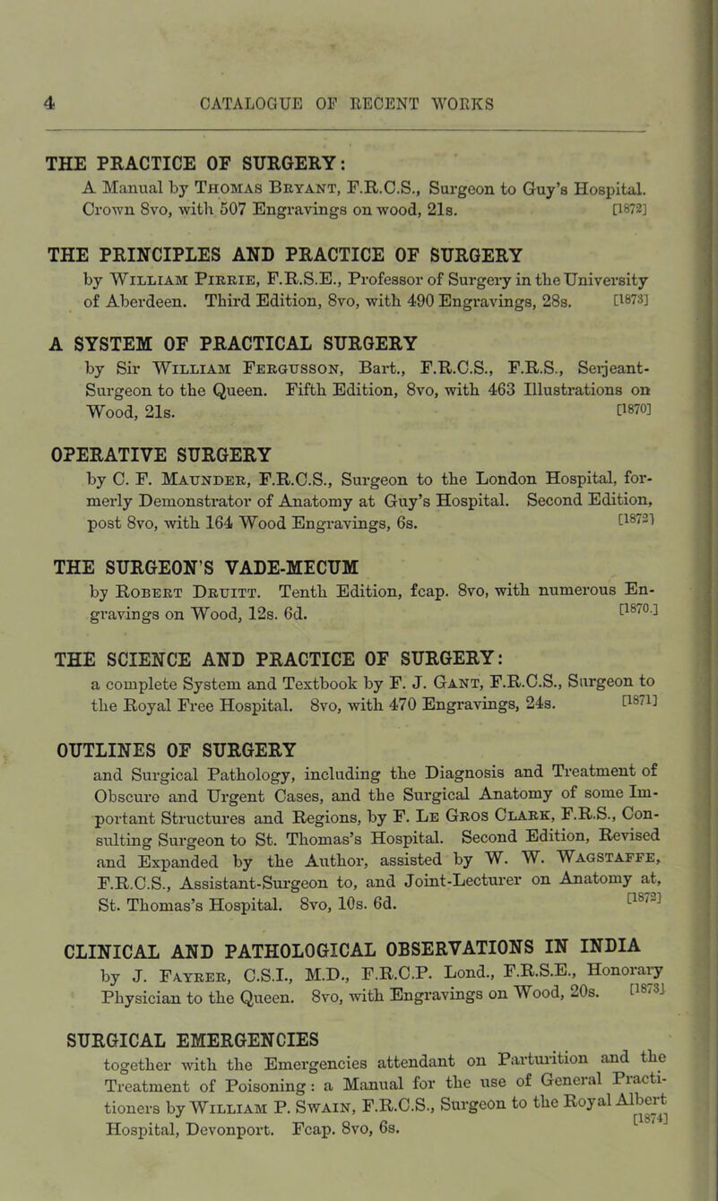 THE PRACTICE OF SURGERY: A Manual by Thomas Bryant, F.R.C.S., Surgeon to Guy’s Hospital. CroAvn 8vo, -with 507 Engravings on wood, 21s. 0872] THE PRINCIPLES AND PRACTICE OF SURGERY by William Pirrie, F.R.S.E., Professor of Surgery in tbe Univei’sity of Aberdeen. Third Edition, 8vo, with 490 Engravings, 28s. [1873] A SYSTEM OF PRACTICAL SURGERY by Sir William Fergijsson, Bart., F.R.C.S., F.R.S., Seijeant- Surgeon to the Queen. Fifth Edition, 8vo, with 463 Illustrations on Wood, 21s. 0870] OPERATIVE SURGERY by C. F. Maunder, F.R.C.S., Surgeon to the London Hospital, for- merly Demonstrator of Anatomy at Guy’s Hospital. Second Edition, post 8vo, “with 164 Wood Engravings, 6s. [18721 THE SURGEON’S VADE-MECUM by Robert Druitt. Tenth Edition, fcap. 8vo, with numerous En- gravings on Wood, 12s. 6d. 0870.] THE SCIENCE AND PRACTICE OF SURGERY: a complete System and Textbook by F. J. Gant, F.R.O.S., Surgeon to the Royal Free Hospital. 8vo, with 470 Engravings, 24s. 0871] OUTLINES OF SURGERY and Surgical Pathology, including the Diagnosis and Ti’eatment of Obscure and Urgent Cases, and the Surgical Anatomy of some Im- portant Structui*es and Regions, by F. Lb Gros Clark, F.R.S., Con- sulting Surgeon to St. Thomas’s Hospital. Second Edition, Revised and Expanded by the Author, assisted by W. W. Wagstafee, F.R.C.S., Assistant-Sui'geon to, and Joint-Lecturer on Anatomy at, St. Thomas’s Hospital. 8vo, 10s. 6d. CLINICAL AND PATHOLOGICAL OBSERVATIONS IN INDIA by J. Fatrer, C.S.I., M.D., F.R.C.P. Lond., F.R.S.E., Honorary Physician to the Queen. 8vo, with Engravings on Wood, 20s. [187S] SURGICAL EMERGENCIES together with the Emergencies attendant on Partm-ition and the Treatment of Poisoning: a Manual for the use of General Practi- tioners by William P. Swain, F.R.C.S., Surgeon to the Royal Albert Hospital, Devonport. Fcap. 8vo, 6s.