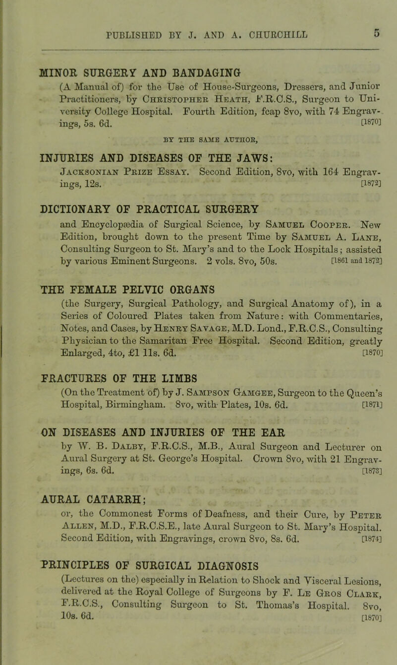 MINOR SURGERY AND BANDAGING (A Manual of) for the Use of House-Surgeons, Dressers, and Junior Practitioners, Hy Christopher Heath, h’.R.C.S., Surgeon to Uni- versity College Hospital. Fourth Edition, fcap 8vo, with 74 Engrav- ings, 5s. 6d. [1870] BY THE SAME ATTTHOB, INJURIES AND DISEASES OF THE JAWS: Jacksonian Prize Essay. Second Edition, 8vo, with 164 Engrav- ings, 12s. [1872] DICTIONARY OF PRACTICAL SURGERY and Encyclopsedia of Sui-gical Science, by Samuel Cooper. New Edition, brought down to the present Time by Samuel A. Lane, Consulting Surgeon to St. Mary’s and to the Lock Hospitals; assisted by various Eminent Sui-geons. 2 vols. 8vo, 50s. [i86i and 1872] THE FEMALE PELVIC ORGANS (the Surgery, Surgical Pathology, and Surgical Anatomy of), in a Seiies of Coloured Plates taken from Nature: with Commentaries, Notes, and Cases, by Henry Savage, M.D. Lond., F.R.C.S., Consulting Physician to the Samaiitan Free Hospital. Second Edition, greatly Enlarged, 4to, £111s. 6d. [1870] FRACTURES OF THE LIMBS (On the Ti-eatment of) by J. Sampson Gamgee, Sui’geon to the Queen’s Hospital, Birmingham. 8vo, with- Plates, 10s. 6d. [1871] ON DISEASES AND INJURIES OF THE EAR by W. B. Daley, F.R.C.S., M.B., Aural Surgeon and Lectiu*er on Aural Surgery at St. George’s Hospital. Crown 8vo, with 21 Engrav- ings, 6s. 6d. [1873] AURAL CATARRH; or, the Commonest Forms of Deafness, and their Cure, by Peter Allen, M.D., F.R.C.S.E., late Aural Surgeon to St. Mary’s Hospital. Second Edition, -with Engravings, crown 8vo, 8s. 6d. [I87i] PRINCIPLES OF SURGICAL DIAGNOSIS (Lectures on the) especially in Relation to Shock and Visceral Lesions, delivered at the Royal College of Surgeons by F. Le Gros Clark, F.R.C.S., Consulting Surgeon to St. Thomas’s Hospital. 8vo, lOs. 6d. [1870]