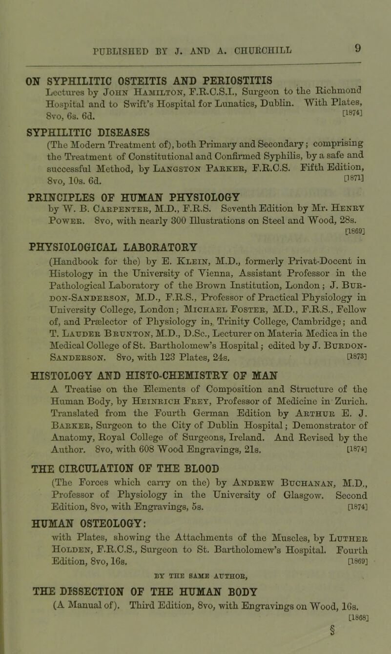 ON SYPHILITIC OSTEITIS AND PERIOSTITIS Lectures by John Hamilton, F.R.C.S.I., Surgeon to tbe Ricbmond Hospital and to Swift’s Hospital for Lunatics, Dublin. With Plates, 8vo, 6s. 6d. SYPHILITIC DISEASES (The Modern Ti’eatment of), both Primaiy and Secondary; comprising the Treatment of Constitutional and Confinned Syphilis, by a safe and successful Method, by Langston Paekee, F.R.C.S. Fifth Edition, 8vo, 10s. 6d. P871] PRINCIPLES OF HUMAN PHYSIOLOGY by W. B. Caepentee, M.D., F.R.S. Seventh Edition by Mr. HeneT PowEE. 8vo, with nearly 300 Illustrations on Steel and Wood, 28s. [1869] PHYSIOLOGICAL LABORATORY (Handbook for the) by E. Klein, M.D., fonnerly Privat-Docent in Histology in the University of Yienna, Assistant Professor in the Pathological Laboi’atory of the Brown Institution, London; J. Bue- don-Sandeeson, M.D., F.R.S., Professor of Practical Physiology in University OoUege, London; Michael Fostee, M.D., F.R.S., FeUoAv of, and Praelector of Physiology in, Tilnity College, Cambridge; and T. Laijdee Beijnton, M.D., D.Sc., Lecturer on Materia Medica in the Medical College of St. Bartholomew’s Hospital; edited by J. Buedon- Sandeeson. 8vo, with 123 Plates, 24s. [1873] HISTOLOGY AND HISTO-CHEMISTRY OF MAN A Treatise on the Elements of Composition and Stmcture of the Human Body, by Heineich Feet, Professor of Medicine in’ Zurich. Translated from the Fourth German Edition by Aethue E. J. Baekee, Surgeon to the City of Dublin Hospital; Demonstrator of Anatomy, Royal College of Surgeons, Ireland. And Revised by the Author. 8vo, with 608 Wood Engravings, 21s. [187U THE CIRCULATION OF THE BLOOD (The Forces which carry on the) by Andeew Buchanan, M.D., Professor of Physiology in the University of Glasgow. Second Edition, 8vo, with Engravings, 5s. [1874] HUMAN OSTEOLOGY; ■with Plates, showing the Attachments of the Muscles, by Luthee Holden, F.R.C.S., Surgeon to St. Bai*tholomew’s Hospital. Fourth Edition, 8vo, 16s. [1869] BY THE SAME AXJTHOE, THE DISSECTION OF THE HUMAN BODY (A Manual of). Third Edition, 8vo, with Engravings on Wood, 16s. [1868] §