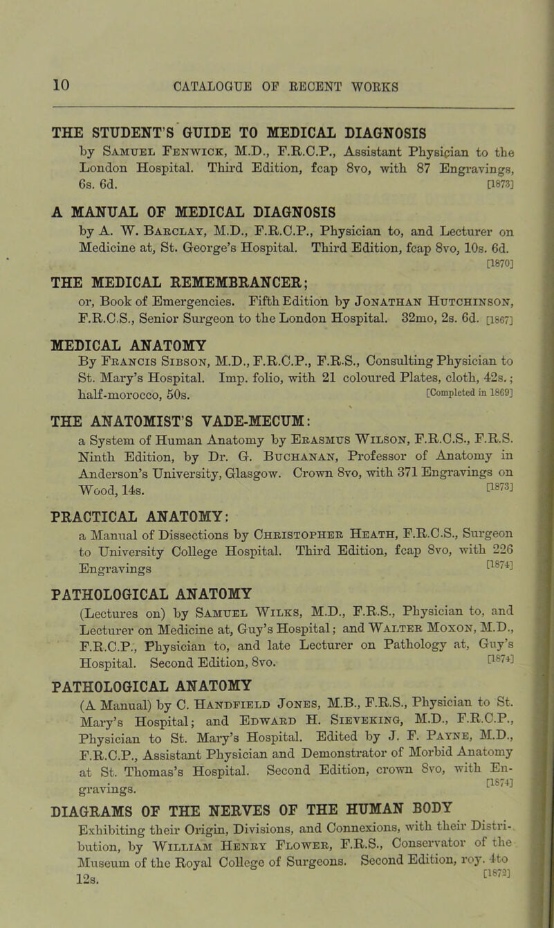 THE STUDENT’S GUIDE TO MEDICAL DIAGNOSIS by Samuel Fenwick, M.D., F.R.C.P., Assistant Physician to the London Hospital. Thii’d Edition, fcap 8vo, with 87 Engi-avings, 6s. 6d. [1873] A MANUAL OF MEDICAL DIAGNOSIS by A. W. Barclay, M.D., F.R.C.P., Physician to, and Lecturer on Medicine at, St. George’s Hospital. Third Edition, fcap 8vo, 10s. 6d. [1870] THE MEDICAL REMEMBRANCER; or, Book of Emei'gencies. Fifth Edition by Jonathan Hutchinson, F.R.C.S., Senior Surgeon to the London Hospital. 32mo, 2s. 6d. [i8C7] MEDICAL ANATOMY By Francis Sibson, M.D., F.R.C.P., F.R.S., Consulting Physician to St. Malay’s Hospital. Imp. folio, with 21 coloured Plates, cloth, 42s.; half-morocco, 50s. [Completed in 1869] > THE ANATOMIST’S VADE-MECUM: a System of Human Anatomy by Erasmus Wilson, F.R.C.S., F.R.S. Ninth Edition, by Dr. G. Buchanan, Professor of Anatomy in Anderson’s University, Glasgow. Crown 8vo, with 371 Engravings on Wood, 14s. PRACTICAL ANATOMY: a Manual of Dissections by Christopher Heath, F.R.C.S., Surgeon to University College Hospital. Third Edition, fcap 8vo, with 226 Engravings [1874] PATHOLOGICAL ANATOMY (Lectures on) by Samuel Wilks, M.D., F.R.S., Physician to, and Lecturer on Medicine at, Guy’s Hospital; and Walter Moxon, M.D., F.R.C.P., Physician to, and late Lecturer on Pathology at, Guy’s Hospital. Second Edition, 8vo. PATHOLOGICAL ANATOMY (A Manual) by C. Handfield Jones, M.B., F.R.S., Physician to St. Mary’s Hospital; and Edward H. Sieveking, M.D., F.R.C.P., Physician to St. Mary’s Hospital. Edited by J. F. Payne, M.D., F.R.C.P., Assistant Physician and Demonstrator of Morbid Anatomy at St. Thomas’s Hospital. Second Edition, crown 8vo, with En- [1874] gravmgs. DIAGRAMS OF THE NERVES OF THE HUMAN BODY Exhibiting their Origin, Divisions, and Connexions, with their Distri-, bution, by William Henry Flower, F.R.S., Conservator of the Museum of the Royal College of Surgeons. Second Edition, roy. 4to 12s.