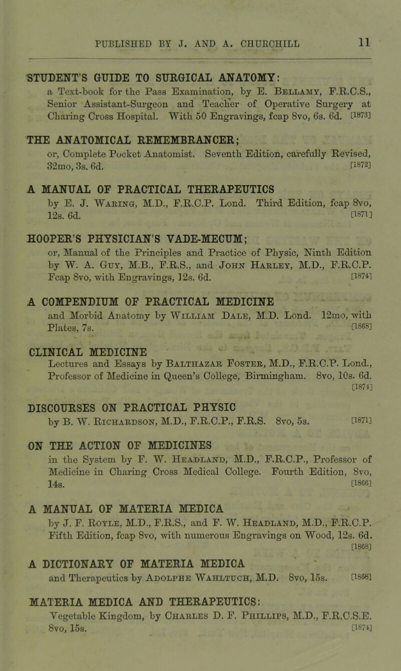 STUDENT’S GUIDE TO SURGICAL ANATOMY: a Text-book for the Pass Examination, by E. Bellamy, F.R.C.S., Senior Assistant-Surgeon and Teach'er of Operative Surgeiy at Chai’ing Cross Hospital. With 50 Engravings, fcap 8vo, 6s. 6d. [1873] THE ANATOMICAL REMEMBRANCER; or. Complete Pocket Anatomist. Seventh Edition, cai’efully Revised, 32mo, 3s. 6d. [1872] A MANUAL OF PRACTICAL THERAPEUTICS by E. J. Waking, M.D., F.R.C.P. Lond. Third Edition, fcap 8vo, 12s. 6d. [1871] HOOPER’S PHYSICIAN’S VADE-MECUM; or. Manual of the Principles and Practice of Physic, Ninth Edition by W. A. Guy, M.B., F.R.S., and John Harley, M.D., F.R.C.P. Fcap 8vo, with Engravings, 12s. 6d. [1874] A COMPENDIUM OF PRACTICAL MEDICINE and Morbid Anatomy by William Dale, M.D. Lond. 12mo, with Plates, 7s. [1868] CLINICAL MEDICINE - Lectui-es and Essays by Balthazar Foster, M.D., F.R.C.P. Lond., Professor of Medicine in Queen’s College, Binningham. 8vo, 10s. 6d. [1874] DISCOURSES ON PRACTICAL PHYSIC by B. W. Richardson, M.D., F.R.C.P., F.R.S. 8vo, 5s. U87i] ON THE ACTION OF MEDICINES in the System by F. W. Headland, M.D., F.R.C.P., Professor of Medicine in Chaiing Cross Medical College. Fourth Edition, 8vo, 14s. [I860] A MANUAL OF MATERIA MEDICA by J. F. Royle, M.D., F.R.S., and F. W. Headland, M.D., F.R.C.P. Fifth Edition, fcap 8vo, Avith numerous Engravings on Wood, 12s. 6d. [1868] A DICTIONARY OF MATERIA MEDICA and Therapeutics by Adolphe Wahltuch, M.D. 8vo, 15s. [1868] MATERIA MEDICA AND THERAPEUTICS: Vegetable Kingdom, by Charles D. F. Phillips, M.D., F.R.C.S.E. 8V0, 15s. [1874]