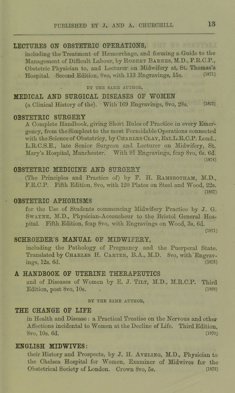 LECTURES ON OBSTETRIC OPERATIONS, including tlie Treatment of Hromorrliage, and forming a Guide to the Management of Difficult Labour, by Robert Barnes, M.D., F.R.C.P., Obstetric Physician to, and Lecturer on Midwifery at, St. Thomas’s Hospital, Second Edition, 8vo, with 113 Engravings, 15s. 0871] .. BY THE SAilE AUXnOE, MEDICAL AND SURGICAL DISEASES OF WOMEN (a Clinical History of the). With 169 Engravings, 8vo, 28s. 0873] OBSTETRIC SURGERY A Complete Handbook, giving Short Rules of Practice in every Emer- gency, from the Simplest to the most Formidable Operations connected with the Science of Obstetricy, by Charles Clay, Ext.L.R.C.P. Lond., L.R.C.S.E., late Senior Surgeon and Lecturer on Midwifery, St. Mary’s Hospital, Manchester. With 91 Engravings, fcap 8vo, 6s. 6d. [1874] OBSTETRIC MEDICINE AND SURGERY (The Principles and Practice of) by F. H. Ramsbotham, M.D., F.R.C.P. Fifth Edition, 8vo, with 120 Plates on Steel and Wood, 22s. 0807] OBSTETRIC APHORISMS for the Use of Students commencing Midwifery Practice by J. G. SwATNE, M.D., Physician-Accoucheur to the Bristol General Hos- pital. Fifth Edition, fcap 8vo, with Engravings on Wood, 3s. 6d. [1871] SCHROEDER’S MANUAL OF MIDWIFERY, including the Pathology of Pregnancy and the Puerperal State. Translated by Charles H. Carter, B. A,, M.D. 8vo, with'Engrav- ings, 12s. 6d. [1878] A HANDBOOK OF UTERINE THERAPEUTICS and of Diseases of Women by E. J. Tilt, M.D., M.R.C.P. Third Edition, post 8vo, 10s. - [1868] BY the same ATJTHOE, THE CHANGE OF LIFE in Health and Disease: a Practical Treatise on the Nervous and othea* Affections incidental to Women at the Decline of Life. Third Edition, 8vo, 10s. 6d. [1870] ENGLISH MIDWIVES: their History and Prospects, by J. H. Aveling, M.D., Physician to the Chelsea Hospital for Women, Examiner of Midmves for the Obstetrical Society of London. CroAvn 8vo, 5s. [1872]