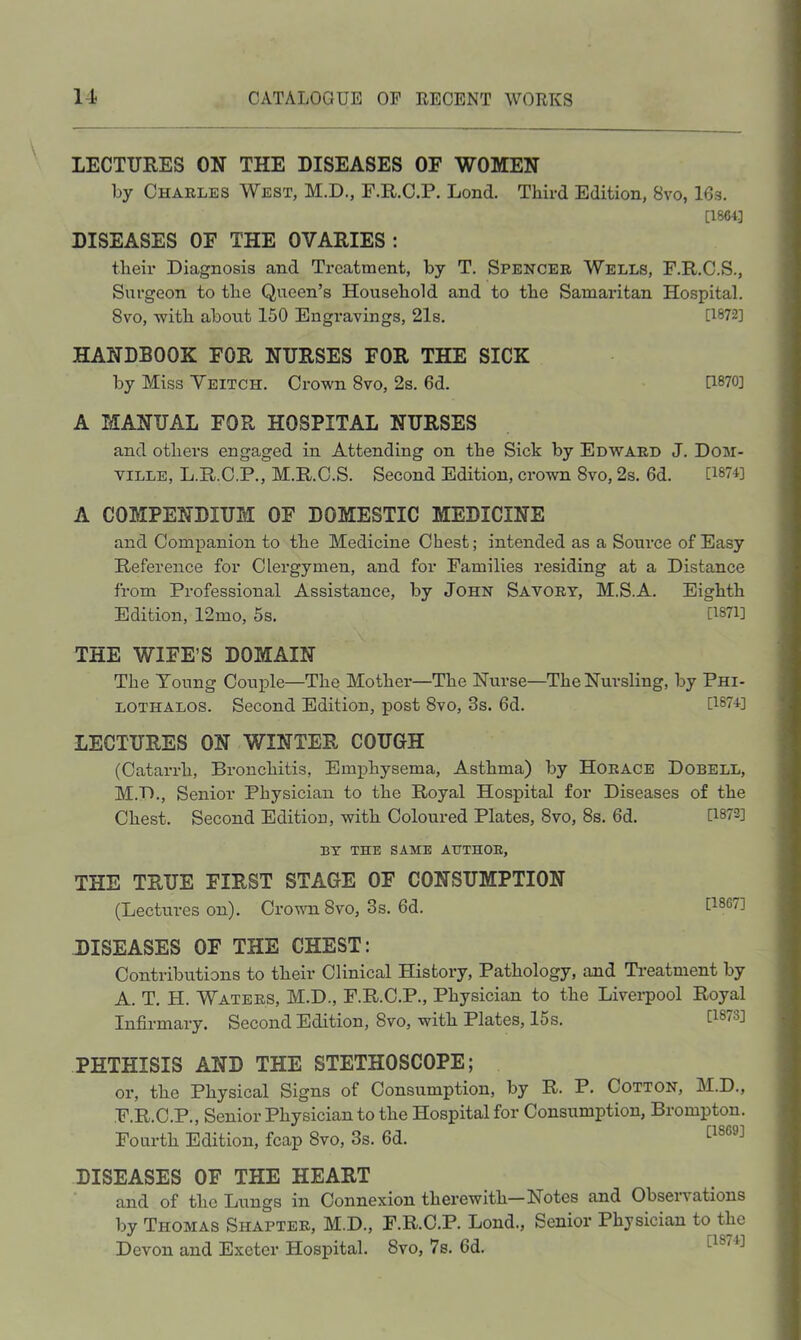 LECTURES ON THE DISEASES OF WOMEN by Charles West, M.D., F.R.C.P, Lond, Third Edition, 8vo, 16s. [1864] DISEASES OF THE OVARIES: their Diagnosis and Ti*eatment, by T. Spencer Wells, F.R.C.S., Surgeon to the Queen’s Household and to the Samaritan Hospital. 8vo, witb about 150 Engravings, 21s. 0872] HANDBOOK FOR NURSES FOR THE SICK by Miss Yeitch. Crown 8vo, 2s. 6d. 0870] A MANUAL FOR HOSPITAL NURSES and others engaged in Attending on the Sick by Edward J. Dom- ville, L.E/.C.P., M.R.C.S. Second Edition, crown 8vo, 2s. 6d. 0874] A COMPENDIUM OF DOMESTIC MEDICINE and Companion to the Medicine Chest; intended as a Soiu’ce of Easy Reference for Clergymen, and for Families residing at a Distance from Professional Assistance, by John Savory, M.S.A. Eighth Edition, 12mo, 5s. 0871] THE WIFE’S DOMAIN The Young Coui^le—The Mother—The Nurse—The Nursling, by Phi- LOTHALOS. Second Edition, post 8vo, 3s. 6d. 0874] LECTURES ON WINTER COUGH (Catarrh, Bronchitis, Emphysema, Asthma) by Horace Dobell, M.D., Senior Physician to the Royal Hospital for Diseases of the Chest. Second Edition, with Coloured Plates, 8vo, 8s. 6d. 0872] BY THE SAME AUTHOR, THE TRUE FIRST STAGE OF CONSUMPTION (Lectui’es on). CrouTiSvo, 3s. 6d. 0867] DISEASES OF THE CHEST: Contributions to their Clinical History, Pathology, and Ti-eatment by A. T. H. Waters, M.D., F.R.C.P., Physician to the Livei-pool Royal Infirmary. Second Edition, 8vo, with Plates, 15 s. 0873] PHTHISIS AND THE STETHOSCOPE; or, the Physical Signs of Consumption, by R. P. Cotton, M.D., F.R.C.P., Senior Physician to the Hospital for Consumption, Brompton. Fourth Edition, fcap 8vo, 3s. 6d. DISEASES OF THE HEART and of the Lungs in Connexion therewith—Notes and Observations by Thomas Shapter, M.D., F.R.C.P. Lond., Senior Physician to the Devon and Exeter Hospital. 8vo, 7s. 6d.