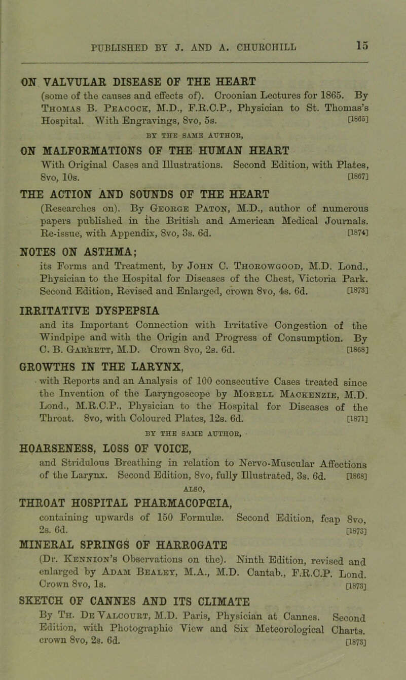ON VALVULAR DISEASE OF THE HEART (some of the causes and effects of). Oroonian Lectures for 1865. By Thomas B. Peacock, M.D., F.R.C.P., Physician to St. Thomas’s Hospital. With Engravings, 8vo, 5s. [1865] BY THE SAME AUTHOR, ON MALFORMATIONS OF THE HUMAN HEART With Original Cases and Illustrations. Second Edition, with Plates, 8vo, 10s. [1867] THE ACTION AND SOUNDS OF THE HEART (Reseai'ches on). By Geoege Paton, M.D., author of numerous papers published in the British and American Medical Journals. Re-issue, with Appendix, 8vo, 3s. 6d. D874] NOTES ON ASTHMA; its Forms and Ti-eatment, by John 0. Thoeowgood, M.D. Lond., Physician to the Hospital for Diseases of the Chest, Victoria Park. Second Edition, Revised and Enlarged, crown 8vo, 4s. 6d. [1873] IRRITATIVE DYSPEPSIA and its Important Connection with Irritative Congestion of the Windpipe and with the Origin and Progress of Consumption. By C. B. Gaeeett, M.D. Crown 8vo, 2s. 6d. [1868] GROWTHS IN THE LARYNX, with Reports and an Analysis of 100 consecutive Cases treated since the Invention of the Laryngoscope by Moeell Mackenzie, M.D. Lond., M.R.C.P., Physician to the Hospital for Diseases of the Throat. 8vo, with Coloured Plates, 12s. 6d. [1871] BY THE SAME AUTHOE, • HOARSENESS, LOSS OF VOICE, and Stridulous Breathing in relation to Nervo-Muscular Affections of the Larynx. Second Edition, 8vo, fully Illustrated, 3s. 6d. [1868] ALSO, THROAT HOSPITAL PHARMACOPCEIA, containing upwards of 150 Formulae. Second Edition, fcap 8vo, 2s. 6d. [1873] MINERAL SPRINGS OF HARROGATE (Dr. Kennion’s Obseiwations on the). Ninth Edition, revised and enlarged by Adam Bealey, M.A., M.D. Cantab., F.R.C.P. Lond. Crown 8vo, Is. [1873] SKETCH OF CANNES AND ITS CLIMATE By Th. De Valcouet, M.D. Paris, Physician at Cannes. Second Edition, with Photogi'aphic View and Six Meteorological Charts, crown 8vo, 2s. 6d. [1873]