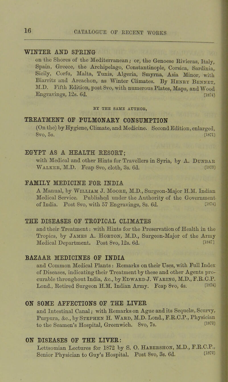 WINTER AND SPRING on the Shores of the Mediterranean; or, the Genoese Rivieras, Italy, Spain, Greece, the Archipelago, Constantinople, Corsica, Sardinia, Sicily, Corfu, Malta, Tunis, Algeria, Smyraa, Asia Minor, with Biarritz and Arcachon, as Winter CHmates. By Heney Bennet, M.D. Fifth Edition, post 8vo, with numerous Plates, Maps, and Wood Engravings, 12s. 6d. [1874] BY THE SAME AHTHOE, TREATMENT OF PULMONARY CONSUMPTION (On the) by Hygiene, Climate, and Medicine. Second Edition, enlarged, 8vo, 5s. [1871] EGYPT AS A HEALTH RESORT; with Medical and other Hints for Travellers in Syida, by A. Denbae Walkee, M.D. Fcap 8vo, cloth, 3s. 6d. [1873] FAMILY MEDICINE FOR INDIA A Manual, by William J. Mooee, M.D., Surgeon-Major H.M. Indian Medical Service. Published under the Authority of the Govemment of India. Post 8vo, with 57 Engravings, 8s. 6d. [1874] THE DISEASES OF TROPICAL CLIMATES and their Treatment: with Hints for the Preseiwation of Health in the Tropics, by James A. Hoeton, M.D., Sm’geon-Major of the Army Medical Department. Post 8vo, 12s. 6d. [1847] BAZAAR MEDICINES OF INDIA and Common Medical Plants: Remarks on their Uses, with Full Index of Diseases, indicating their Treatment by these and other Agents pro- curable throughout India, &c., by Edwaed J. Waeing, M.D., F.R.C.P. Bond., Retired Surgeon H.M. Indian Army. Fcap 8vo, 4s. U874] ON SOME AFFECTIONS OF THE LIVER and Intestinal Canal; with Remarks on Ague and its Sequelae, Scurvy, Purpura, &c., by Stephen H. Waed, M.D. Bond., F.R.C.P., Physician to the Seamen’s Hospital, Greenwich. 8vo, 7s. ON DISEASES OF THE LIVER: Bettsomian Bectures for 1872 by S. O. Habeeshon, M.D., F.R.C.P., Senior Physician to Guy’s Hospital. Post 8vo, 3s. 6d.