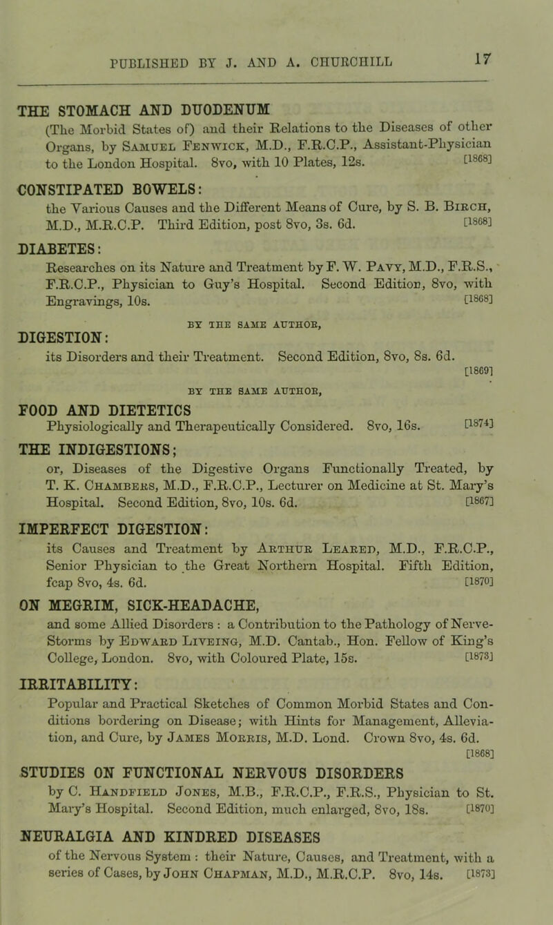 THE STOMACH AND DUODENUM (The Morbid States of) and their Relations to the Diseases of other Organs, by Samuel Fenwick, M.D., F.R.C.P., Assistant-Physician to the London Hospital. 8vo, with 10 Plates, 12s. [1868] CONSTIPATED BOWELS: the Yai’ious Causes and the Different Means of Cure, by S. B. Birch, M.D., M.R.C.P. Third Edition, post 8vo, 3s. 6d. DIABETES: Researches on its Nature and Treatment by F. W. Pavt, M.D., F.R.S.,' F.R.C.P., Physician to Guy’s Hospital. Second Edition, 8vo, with Engravings, 10s. [1868] BY THE SAME AUTHOE, DIGESTION: its Disorders and their Treatment. Second Edition, 8vo, 8s. 6d. BY THE SAME AUTHOE, [1869] FOOD AND DIETETICS Physiologically and Therapeutically Considered. 8vo, 16s. [187B THE INDIGESTIONS; or. Diseases of the Digestive Organs Functionally Treated, by T. K. Chambers, M.D., F.R.C.P., Lecturer on Medicine at St. Mary’s Hospital. Second Edition, 8vo, 10s. 6d. [1867] IMPERFECT DIGESTION: its Causes and Tx*eatment by Arthur Leared, M.D., F.R.C.P., Senior Physician to _the Great Northern Hospital. Fifth Edition, fcap 8vo, 4s. 6d. [1870] ON MEGRIM, SICK-HEADACHE, and some Allied Disorders : a Contribution to the Pathology of Nerve- Storms by Edward Liveing, M.D. Cantab., Hon. Fellow of King’s College, London. 8vo, with Coloured Plate, 15s. IRRITABILITY: Popular and Practical Sketches of Common Morbid States and Con- ditions bordering on Disease; with Hints for Management, Allevia- tion, and Cure, by James Morris, M.D. Lond. Crown 8vo, 4s. 6d. [1868] STUDIES ON FUNCTIONAL NERVOUS DISORDERS by C. Handfield Jones, M.B., F.R.C.P., F.R.S., Physician to St. Mary’s Hospital, Second Edition, much enlarged, 8vo, 18s. [1870] NEURALGIA AND KINDRED DISEASES of the Nervous System : their Nature, Causes, and Treatment, with a series of Cases, by John Chapman, M.D., M.R.C.P. 8vo, 14s. U873]