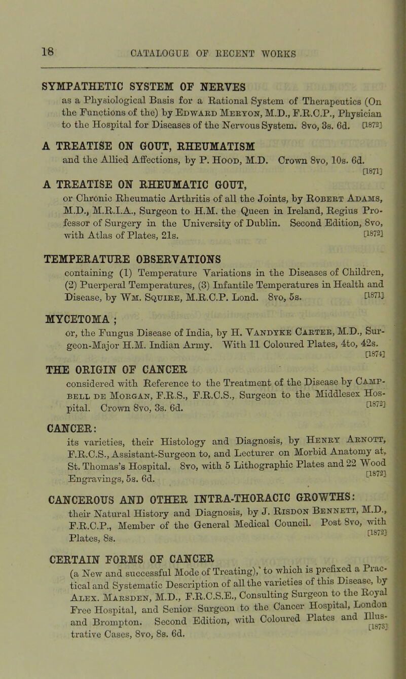 SYMPATHETIC SYSTEM OF NERVES as a Physiological Basis for a Rational System of Therapeutics (On the Functions of the) by Edward Merton, M.D., F.R.C.P., Physician to the Hospital for Diseases of the Nervous System. 8vo, 3s, 6d. U872] A TREATISE ON GOUT, RHEUMATISM and the Allied Affections, by P. Hood, M.D. Crown 8vo, 10s. 6d. [1871] A TREATISE ON RHEUMATIC GOUT, or Chronic Rheumatic Ai’thritis of all the Joints, by Robert Adams, M.D., M.R.I.A., Surgeon to H.M. the Queen in Ireland, Regius Pro- fessor of Surgery in the University of Dublin. Second Edition, 8vo, with Atlas of Plates, 21s. P-872] TEMPERATURE OBSERVATIONS containing (1) Temperature Variations in the Diseases of Childi'en, (2) Puerperal Temperatures, (3) Infantile Temperatures in Health and Disease, by Wm. Squire, M.R.C.P. Bond. 8vo, 5s. GSTij MYCETOMA ; or, the Fungus Disease of India, by H. Vandyke Carter, M.D., Sur- geon-Major H.M. Indian Ai’my. With II Coloured Plates, 4to, 42s. [1874] THE ORIGIN OF CANCER considered with Reference to the Treatment of the Disease by Camp- bell DE Morgan, F.R.S., F.R.C.S., Surgeon to the Middlesex Hos- pital. Crown 8vo, 3s. 6d. CANCER: its varieties, their Histology and Diagnosis, by Henry Arnott, F.R.C.S., Assistant-Surgeon to, and Lecturer on Morbid Anatomy at, St. Thomas’s Hospital. 8vo, with 5 Lithographic Plates and 22 Wood Engi'avings, 5s. 6d. CANCEROUS AND OTHER INTRA-THORACIC GROWTHS: their Natural History and Diagnosis, by J. Risdon Bennett, M.D., F.R.C.P., Member of the General Medical Council. Post Svo, with Plates, 8s. CERTAIN FORMS OF CANCER (a New and successful Mode of Treating),' to which is prefixed a Prac- tical and Systematic Description of all the varieties of this Disease, by Alex. Marsden, M.D., F.R.C.S.E., Consulting Surgeon to the Royal Free Hospital, and Senior Surgeon to the Cancer Hospital, London and Brompton. Second Edition, with Coloured Plates and Illus- ti’ative Cases, 8vo, 8s. 6d.