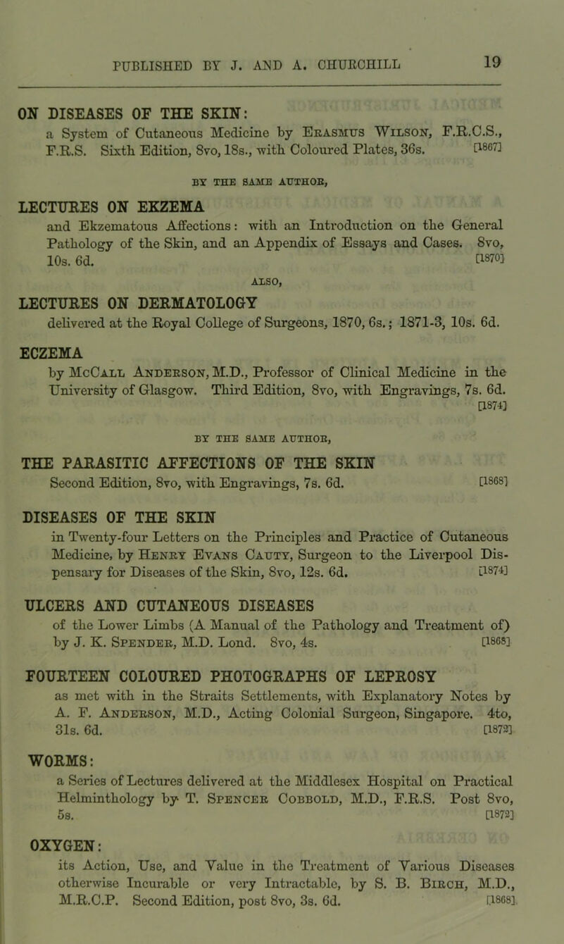 ON DISEASES OF THE SKIN: a System of Cutaneous Medicine by Ekasmtjs Wilson, F.R.O.S., F.R.S. Sixth Edition, 8vo, 18s., with Coloured Plates, 36s. BT THE SAME AHTHOE, LECTURES ON EKZEMA and Ekzematous Affections: with an Introduction on the General Pathology of the Skin, and an Appendix of Essays and Cases. 8vo, 10s. 6d. C1870] ALSO, LECTURES ON DERMATOLOGY delivered at the Royal College of Surgeons, 1870, 6s.; 1871-3, 10s. 6d. ECZEMA by McCall Anderson, M.D., Professor of Clinical Medicine in the University of Glasgow. Third Edition, 8vo, with Engravings, 7s. 6d. [1874] BY THE SAME AHTHOE, THE PARASITIC AFFECTIONS OF THE SKIN Second Edition, 8vo, with Engravings, 7s. 6d. U868] DISEASES OF THE SKIN in Twenty-four Letters on the Principles and Practice of Cutaneous Medicine, by Henry Evans Cautt, Surgeon to the Liverpool Dis- pensaiy for Diseases of the Skin, 8vo, 12s. 6d. l1874] ULCERS AND CUTANEOUS DISEASES of the Lower Limbs (A Manual of the Pathology and Treatment of) by J. K. Spender, M.D. Lond. 8vo, 4s. [1868] FOURTEEN COLOURED PHOTOGRAPHS OF LEPROSY as met with in the Straits Settlements, with Explanatory Notes by A. F. Anderson, M.D., Acting Colonial Surgeon, Singapore. 4to, 31s. 6d. [1873] WORMS: a Series of Lectures delivered at the Middlesex Hospital on Practical Helminthology by T. Spencer Cobbold, M.D., F.R.S. Post 8vo, 5s. [1873] OXYGEN: its Action, Use, and Value in the Treatment of Various Diseases otherwise Incurable or very Intractable, by S. B. Birch, M.D., M.R.C.P. Second Edition, post 8vo, 3s. 6d. [1868]