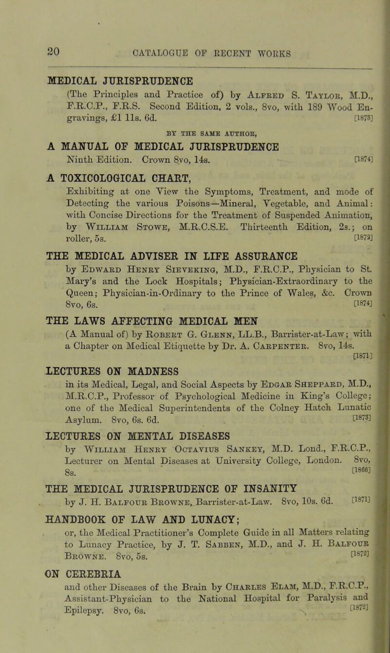 MEDICAL JURISPRUDENCE (The Principles and Practice of) by Alfred S. Taylor, M.D,, F.R.C.P., F.R.S. Second Edition, 2 vols., 8vo, with 189 Wood En- gravings, £1 11s. 6d. [1873] BY THE SAME ATJTHOE, A MANUAL OF MEDICAL JURISPRUDENCE Ninth Edition. Crown 8yo, 14s. [187i] A TOXICOLOGICAL CHART, Exhibiting at one View the Symptoms, Treatment, and mode of Detecting the various Poisons—Mineral, Vegetable, and Animal: with Concise Directions for the Treatment of Suspended Animation, by William Stowe, M.R.C.S.E. Thirteenth Edition, 2s.; on roller, 5s. U873] THE MEDICAL ADVISER IN LIFE ASSURANCE by Edward Henry Sieveking, M.D., F.R.C.P., Physician to St. Mary’s and the Lock Hospitals; Physician-Extraordinary to the Queen; Physician-in-Ordinary to the Prince of Wales, &c. Crown 8vo, 6s. [1874] THE LAWS AFFECTING MEDICAL MEN (A Manual of) by Robert G. Glenn, LL.B., Barrister-at-Law; with a Chapter on Medical Etiquette by Dr. A. Carpenter. 8vo, 14s. [1871] LECTURES ON MADNESS in its Medical, Legal, and Social Aspects by Edgar Sheppard, M.D., M.R.C.P., Professor of Psychological Medicine in King’s College; one of the Medical Superintendents of the Colney Hatch Lunatic Asylum. 8vo, 6s. 6d. [i®^®^ LECTURES ON MENTAL DISEASES by William Henry Octavius Sankey, M.D. Lond., F.R.C.P., Lecturer on Mental Diseases at University College, London. 8vo, 8s. ' [1866] THE MEDICAL JURISPRUDENCE OF INSANITY by J. H. Balfour Browne,,Barrister-at-Law. 8vo, 10s. 6d. [1871] HANDBOOK OF LAW AND LUNACY; or, the Medical Practitioner’s Complete Guide in all Matters relating to Lunacy Practice, by J. T. Sabben, M.D., and J. H. Balfour Browne. 8vo, 5s. ON CEREBRIA and other Diseases of the Brain by Charles Elam, M.D., F.R.C.P., Assistant-Physician to the National Hospital for Paralysis and — .. _ _ norroT Epilepsy. 8vo, 6s. [1872]