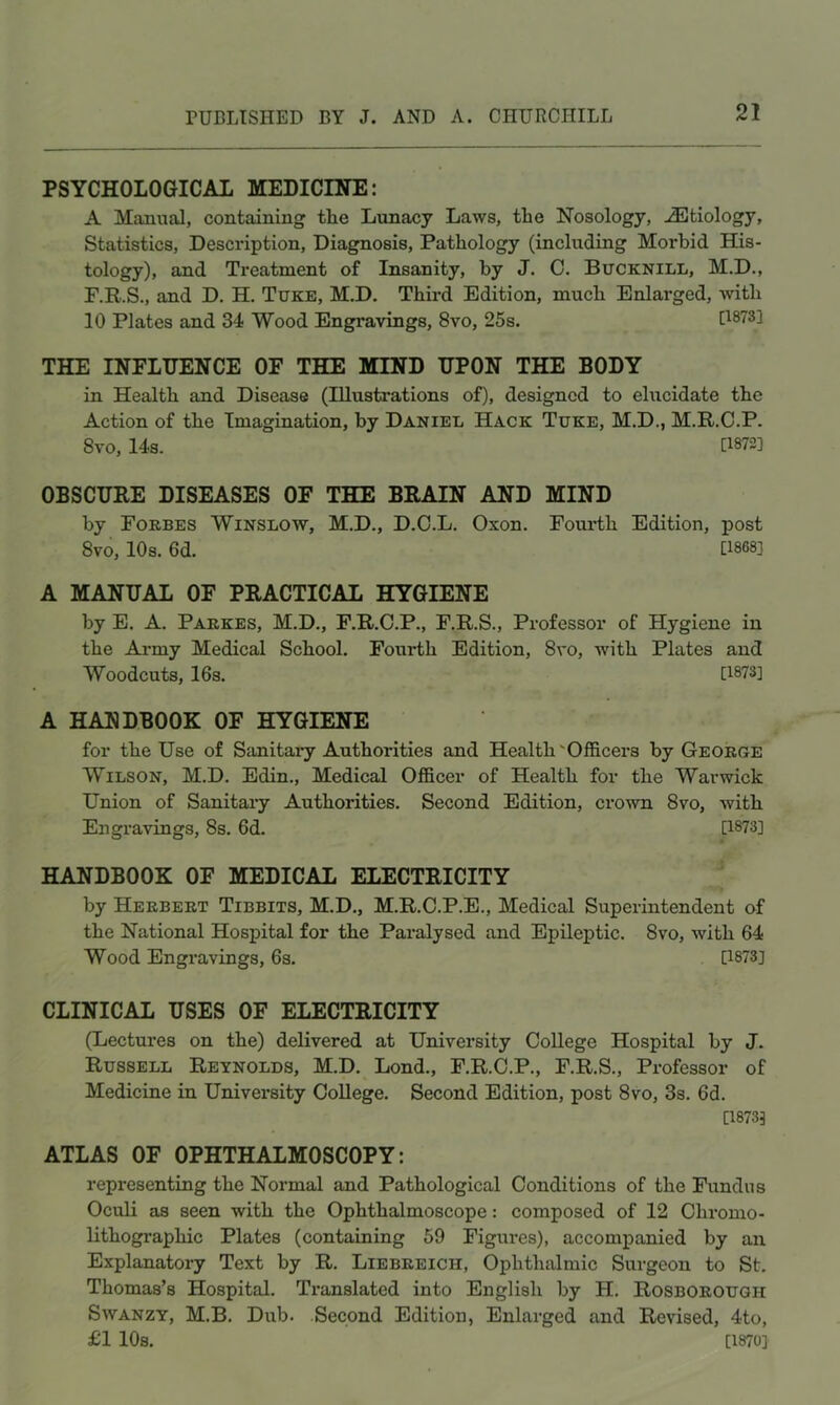PSYCHOLOGICAL MEDICINE: A Manual, containing the Lunacy Laws, the Nosology, Etiology, Statistics, Description, Diagnosis, Pathology (including Morbid His- tology), and Treatment of Insanity, by J. C. Bucknill, M.D., F.R.S., and D. H. Tuke, M.D. Third Edition, much Enlarged, -with 10 Plates and 34 Wood Engravings, 8vo, 25s. [1873] THE INFLUENCE OF THE MIND UPON THE BODY in Health and Disease (Illustrations of), designed to elucidate the Action of the Imagination, by Daniel Hack Tuke, M.D., M.R.C.P. 8vo, 14s. [1872] OBSCURE DISEASES OF THE BRAIN AND MIND by Forbes Winslow, M.D., D.C.L. Oxon. Fourth Edition, post 8vo, 10s. 6d. [1868] A MANUAL OF PRACTICAL HYGIENE by E. A. Parkes, M.D., F.R.C.P., F.R.S., Professor of Hygiene in the Army Medical School. Fourth Edition, 8vo, with Plates and Woodcuts, 16s. [1873] A HANDBOOK OF HYGIENE for the Use of Sanitaiy Authorities and Health'Officers by George Wilson, M.D. Edin., Medical Officer of Health for the Warwick Union of Sanitaiy Authorities. Second Edition, crown 8vo, with Engravings, 8s. 6d. [1873] HANDBOOK OF MEDICAL ELECTRICITY by Herbert Tibbits, M.D., M.R.C.P.E., Medical Superintendent of the National Hospital for the Paralysed and Epileptic. 8vo, with 64 Wood Engravings, 6s. [1873] CLINICAL USES OF ELECTRICITY (Lectures on the) delivered at University College Hospital by J. Russell Reynolds, M.D. Lond., F.R.C.P., F.R.S., Professor of Medicine in University College. Second Edition, post 8vo, 3s. 6d. [1873] ATLAS OF OPHTHALMOSCOPY: representing the Normal and Pathological Conditions of the Fundus Oculi as seen with the Ophthalmoscope: composed of 12 Chromo- lithogi’aphic Plates (containing 59 Figures), accompanied by an Explanatory Text by R. Liebreich, Ophthalmic Surgeon to St. Thomas’s Hospital. Translated into English by H. Rosborough SvvANZT, M.B. Dub. .Second Edition, Enlarged and Revised, 4to, £1 10s. [1870]